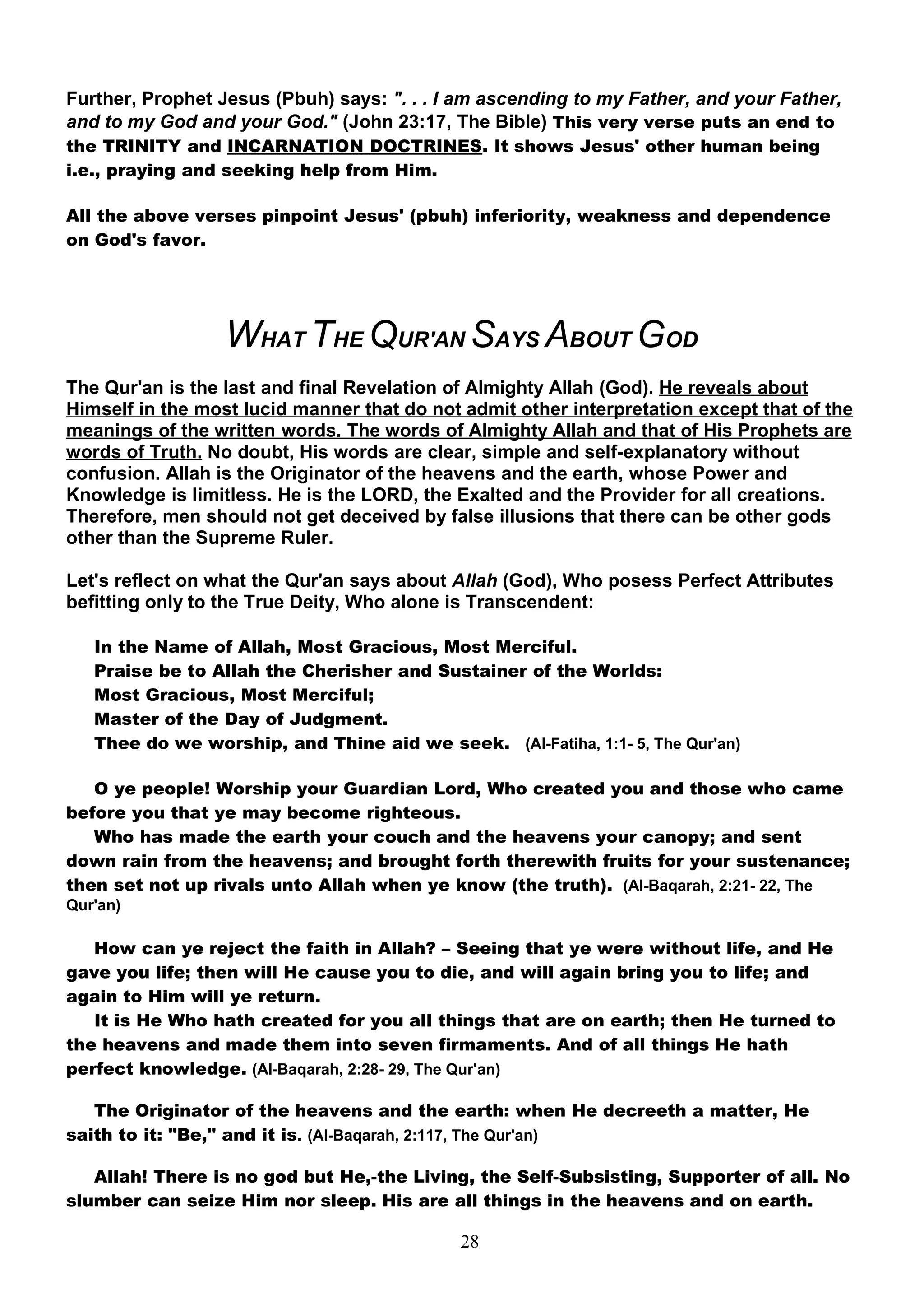 Further, Prophet Jesus (Pbuh) says: ". . . I am ascending to my Father, and your Father,
and to my God and your God." (John 23:17, The Bible) This very verse puts an end to
the TRINITY and INCARNATION DOCTRINES. It shows Jesus' other human being
i.e., praying and seeking help from Him.

All the above verses pinpoint Jesus' (pbuh) inferiority, weakness and dependence
on God's favor.




                  WHAT THE QUR'AN SAYS ABOUT GOD
The Qur'an is the last and final Revelation of Almighty Allah (God). He reveals about
Himself in the most lucid manner that do not admit other interpretation except that of the
meanings of the written words. The words of Almighty Allah and that of His Prophets are
words of Truth. No doubt, His words are clear, simple and self-explanatory without
confusion. Allah is the Originator of the heavens and the earth, whose Power and
Knowledge is limitless. He is the LORD, the Exalted and the Provider for all creations.
Therefore, men should not get deceived by false illusions that there can be other gods
other than the Supreme Ruler.

Let's reflect on what the Qur'an says about Allah (God), Who posess Perfect Attributes
befitting only to the True Deity, Who alone is Transcendent:

   In the Name of Allah, Most Gracious, Most Merciful.
   Praise be to Allah the Cherisher and Sustainer of the Worlds:
   Most Gracious, Most Merciful;
   Master of the Day of Judgment.
   Thee do we worship, and Thine aid we seek. (Al-Fatiha, 1:1- 5, The Qur'an)

   O ye people! Worship your Guardian Lord, Who created you and those who came
before you that ye may become righteous.
   Who has made the earth your couch and the heavens your canopy; and sent
down rain from the heavens; and brought forth therewith fruits for your sustenance;
then set not up rivals unto Allah when ye know (the truth). (Al-Baqarah, 2:21- 22, The
Qur'an)

   How can ye reject the faith in Allah? – Seeing that ye were without life, and He
gave you life; then will He cause you to die, and will again bring you to life; and
again to Him will ye return.
   It is He Who hath created for you all things that are on earth; then He turned to
the heavens and made them into seven firmaments. And of all things He hath
perfect knowledge. (Al-Baqarah, 2:28- 29, The Qur'an)

   The Originator of the heavens and the earth: when He decreeth a matter, He
saith to it: "Be," and it is. (Al-Baqarah, 2:117, The Qur'an)

   Allah! There is no god but He,-the Living, the Self-Subsisting, Supporter of all. No
slumber can seize Him nor sleep. His are all things in the heavens and on earth.

                                             28
 