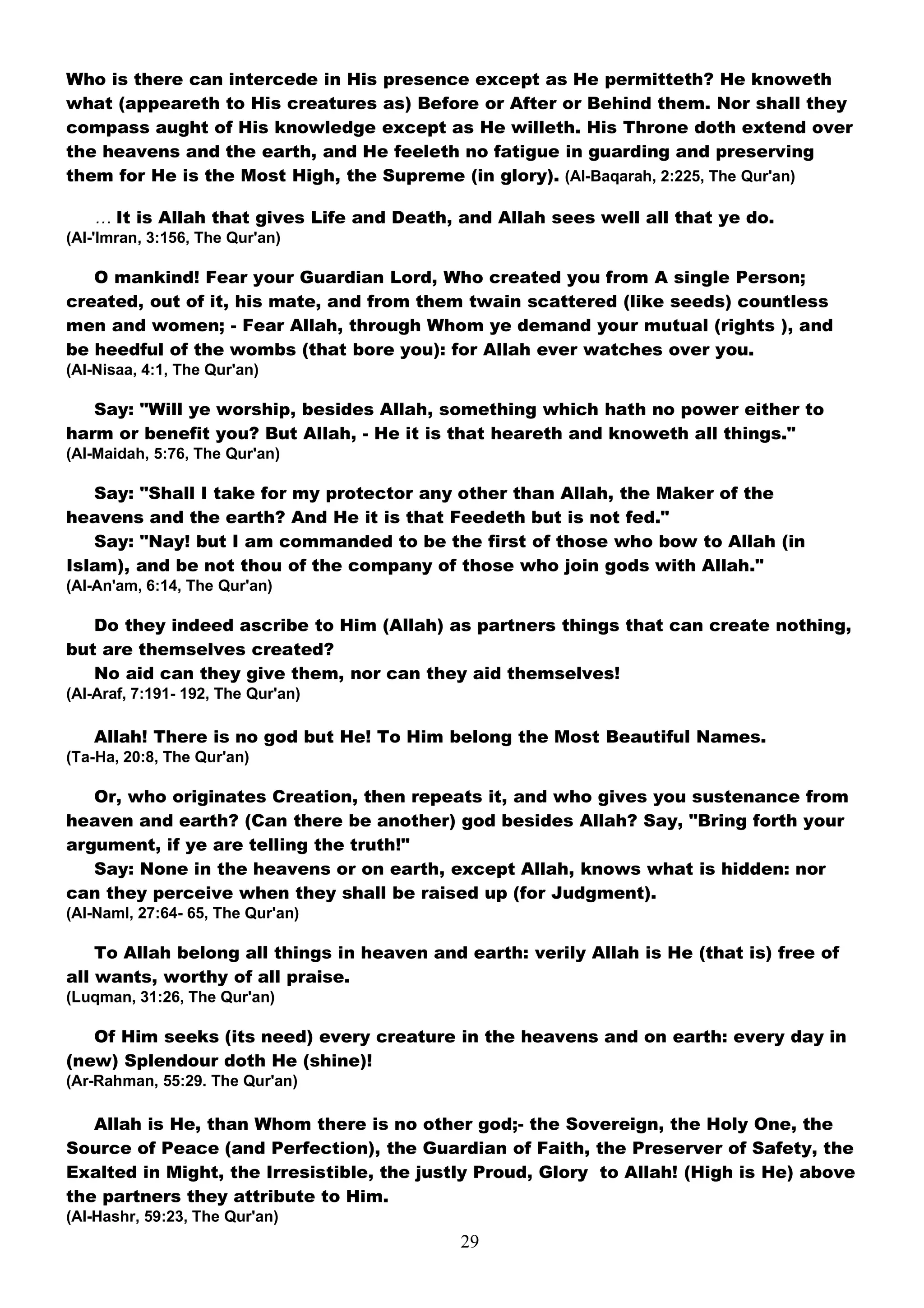 Who is there can intercede in His presence except as He permitteth? He knoweth
what (appeareth to His creatures as) Before or After or Behind them. Nor shall they
compass aught of His knowledge except as He willeth. His Throne doth extend over
the heavens and the earth, and He feeleth no fatigue in guarding and preserving
them for He is the Most High, the Supreme (in glory). (Al-Baqarah, 2:225, The Qur'an)

   … It is Allah that gives Life and Death, and Allah sees well all that ye do.
(Al-'Imran, 3:156, The Qur'an)

   O mankind! Fear your Guardian Lord, Who created you from A single Person;
created, out of it, his mate, and from them twain scattered (like seeds) countless
men and women; - Fear Allah, through Whom ye demand your mutual (rights ), and
be heedful of the wombs (that bore you): for Allah ever watches over you.
(Al-Nisaa, 4:1, The Qur'an)

   Say: "Will ye worship, besides Allah, something which hath no power either to
harm or benefit you? But Allah, - He it is that heareth and knoweth all things."
(Al-Maidah, 5:76, The Qur'an)

   Say: "Shall I take for my protector any other than Allah, the Maker of the
heavens and the earth? And He it is that Feedeth but is not fed."
   Say: "Nay! but I am commanded to be the first of those who bow to Allah (in
Islam), and be not thou of the company of those who join gods with Allah."
(Al-An'am, 6:14, The Qur'an)

   Do they indeed ascribe to Him (Allah) as partners things that can create nothing,
but are themselves created?
   No aid can they give them, nor can they aid themselves!
(Al-Araf, 7:191- 192, The Qur'an)

   Allah! There is no god but He! To Him belong the Most Beautiful Names.
(Ta-Ha, 20:8, The Qur'an)

   Or, who originates Creation, then repeats it, and who gives you sustenance from
heaven and earth? (Can there be another) god besides Allah? Say, "Bring forth your
argument, if ye are telling the truth!"
   Say: None in the heavens or on earth, except Allah, knows what is hidden: nor
can they perceive when they shall be raised up (for Judgment).
(Al-Naml, 27:64- 65, The Qur'an)

    To Allah belong all things in heaven and earth: verily Allah is He (that is) free of
all wants, worthy of all praise.
(Luqman, 31:26, The Qur'an)

   Of Him seeks (its need) every creature in the heavens and on earth: every day in
(new) Splendour doth He (shine)!
(Ar-Rahman, 55:29. The Qur'an)

   Allah is He, than Whom there is no other god;- the Sovereign, the Holy One, the
Source of Peace (and Perfection), the Guardian of Faith, the Preserver of Safety, the
Exalted in Might, the Irresistible, the justly Proud, Glory to Allah! (High is He) above
the partners they attribute to Him.
(Al-Hashr, 59:23, The Qur'an)
                                            29
 