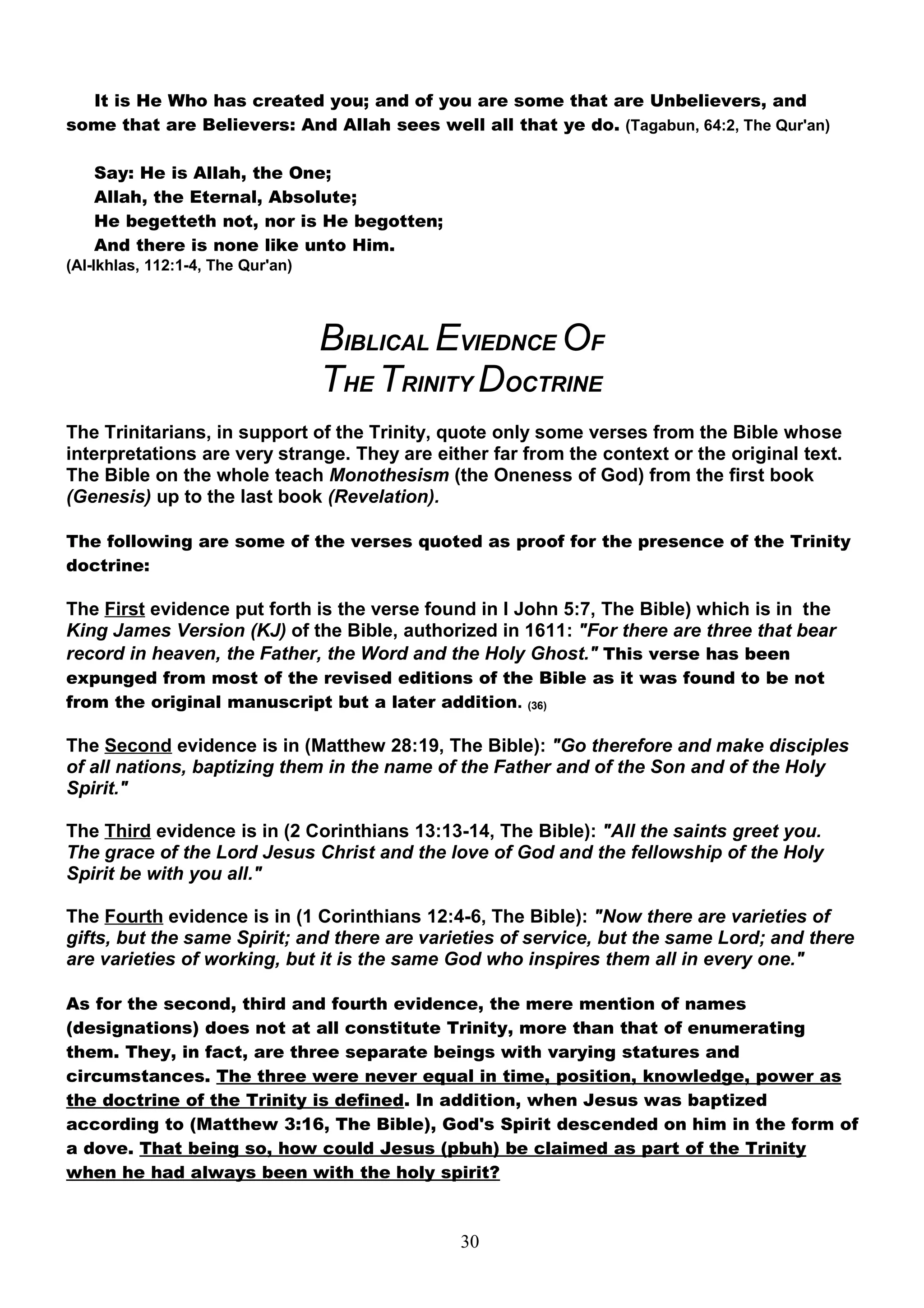 It is He Who has created you; and of you are some that are Unbelievers, and
some that are Believers: And Allah sees well all that ye do. (Tagabun, 64:2, The Qur'an)

   Say: He is Allah, the One;
   Allah, the Eternal, Absolute;
   He begetteth not, nor is He begotten;
   And there is none like unto Him.
(Al-Ikhlas, 112:1-4, The Qur'an)




                                   BIBLICAL EVIEDNCE OF
                                   THE TRINITY DOCTRINE
The Trinitarians, in support of the Trinity, quote only some verses from the Bible whose
interpretations are very strange. They are either far from the context or the original text.
The Bible on the whole teach Monothesism (the Oneness of God) from the first book
(Genesis) up to the last book (Revelation).

The following are some of the verses quoted as proof for the presence of the Trinity
doctrine:

The First evidence put forth is the verse found in I John 5:7, The Bible) which is in the
King James Version (KJ) of the Bible, authorized in 1611: "For there are three that bear
record in heaven, the Father, the Word and the Holy Ghost." This verse has been
expunged from most of the revised editions of the Bible as it was found to be not
from the original manuscript but a later addition. (36)

The Second evidence is in (Matthew 28:19, The Bible): "Go therefore and make disciples
of all nations, baptizing them in the name of the Father and of the Son and of the Holy
Spirit."

The Third evidence is in (2 Corinthians 13:13-14, The Bible): "All the saints greet you.
The grace of the Lord Jesus Christ and the love of God and the fellowship of the Holy
Spirit be with you all."

The Fourth evidence is in (1 Corinthians 12:4-6, The Bible): "Now there are varieties of
gifts, but the same Spirit; and there are varieties of service, but the same Lord; and there
are varieties of working, but it is the same God who inspires them all in every one."

As for the second, third and fourth evidence, the mere mention of names
(designations) does not at all constitute Trinity, more than that of enumerating
them. They, in fact, are three separate beings with varying statures and
circumstances. The three were never equal in time, position, knowledge, power as
the doctrine of the Trinity is defined. In addition, when Jesus was baptized
according to (Matthew 3:16, The Bible), God's Spirit descended on him in the form of
a dove. That being so, how could Jesus (pbuh) be claimed as part of the Trinity
when he had always been with the holy spirit?



                                              30
 