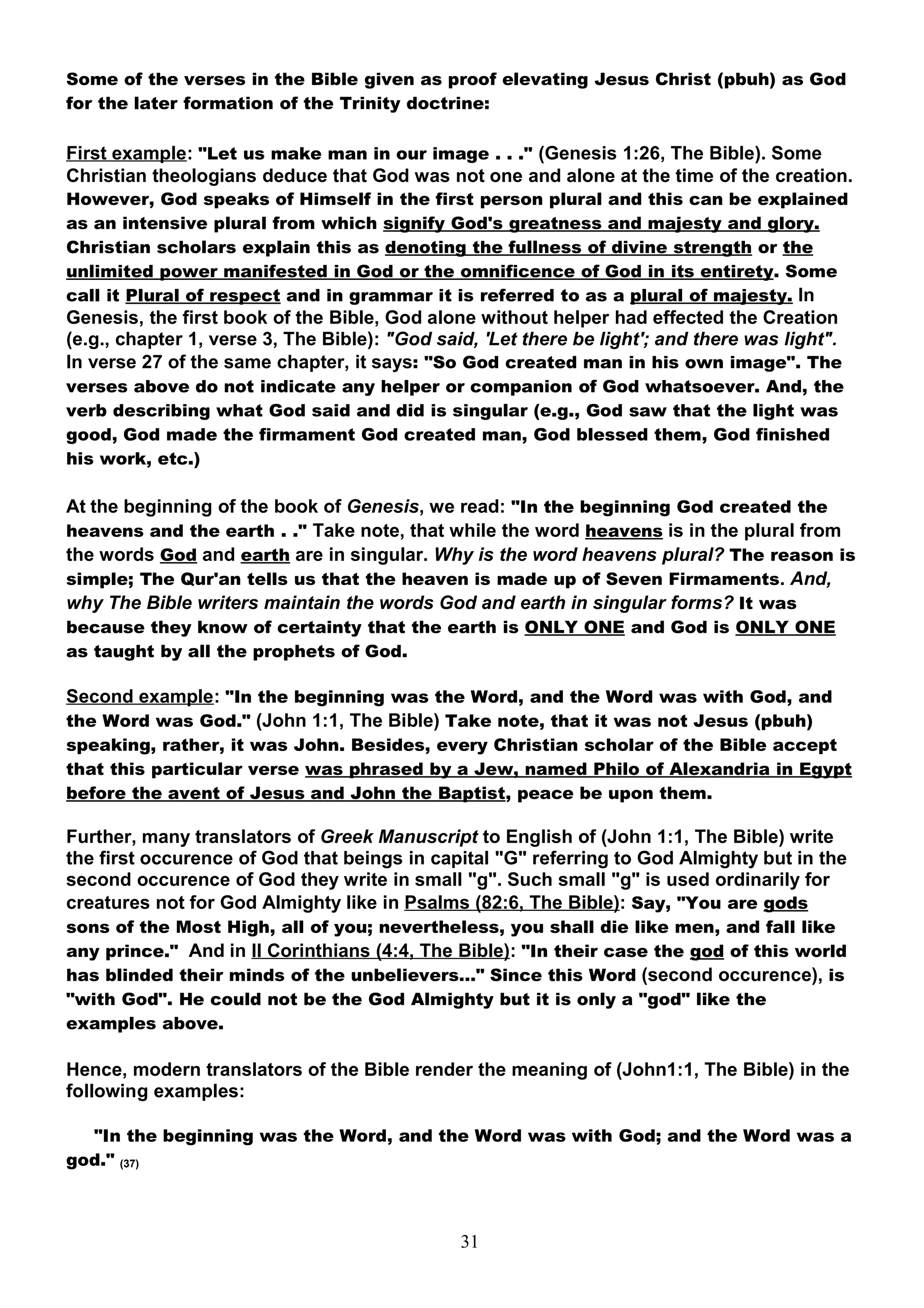 Some of the verses in the Bible given as proof elevating Jesus Christ (pbuh) as God
for the later formation of the Trinity doctrine:

First example: "Let us make man in our image . . ." (Genesis 1:26, The Bible). Some
Christian theologians deduce that God was not one and alone at the time of the creation.
However, God speaks of Himself in the first person plural and this can be explained
as an intensive plural from which signify God's greatness and majesty and glory.
Christian scholars explain this as denoting the fullness of divine strength or the
unlimited power manifested in God or the omnificence of God in its entirety. Some
call it Plural of respect and in grammar it is referred to as a plural of majesty. In
Genesis, the first book of the Bible, God alone without helper had effected the Creation
(e.g., chapter 1, verse 3, The Bible): "God said, 'Let there be light'; and there was light".
In verse 27 of the same chapter, it says: "So God created man in his own image". The
verses above do not indicate any helper or companion of God whatsoever. And, the
verb describing what God said and did is singular (e.g., God saw that the light was
good, God made the firmament God created man, God blessed them, God finished
his work, etc.)

At the beginning of the book of Genesis, we read: "In the beginning God created the
heavens and the earth . ." Take note, that while the word heavens is in the plural from
the words God and earth are in singular. Why is the word heavens plural? The reason is
simple; The Qur'an tells us that the heaven is made up of Seven Firmaments. And,
why The Bible writers maintain the words God and earth in singular forms? It was
because they know of certainty that the earth is ONLY ONE and God is ONLY ONE
as taught by all the prophets of God.

Second example: "In the beginning was the Word, and the Word was with God, and
the Word was God." (John 1:1, The Bible) Take note, that it was not Jesus (pbuh)
speaking, rather, it was John. Besides, every Christian scholar of the Bible accept
that this particular verse was phrased by a Jew, named Philo of Alexandria in Egypt
before the avent of Jesus and John the Baptist, peace be upon them.

Further, many translators of Greek Manuscript to English of (John 1:1, The Bible) write
the first occurence of God that beings in capital "G" referring to God Almighty but in the
second occurence of God they write in small "g". Such small "g" is used ordinarily for
creatures not for God Almighty like in Psalms (82:6, The Bible): Say, "You are gods
sons of the Most High, all of you; nevertheless, you shall die like men, and fall like
any prince." And in II Corinthians (4:4, The Bible): "In their case the god of this world
has blinded their minds of the unbelievers…" Since this Word (second occurence), is
"with God". He could not be the God Almighty but it is only a "god" like the
examples above.

Hence, modern translators of the Bible render the meaning of (John1:1, The Bible) in the
following examples:

  "In the beginning was the Word, and the Word was with God; and the Word was a
god." (37)



                                               31
 