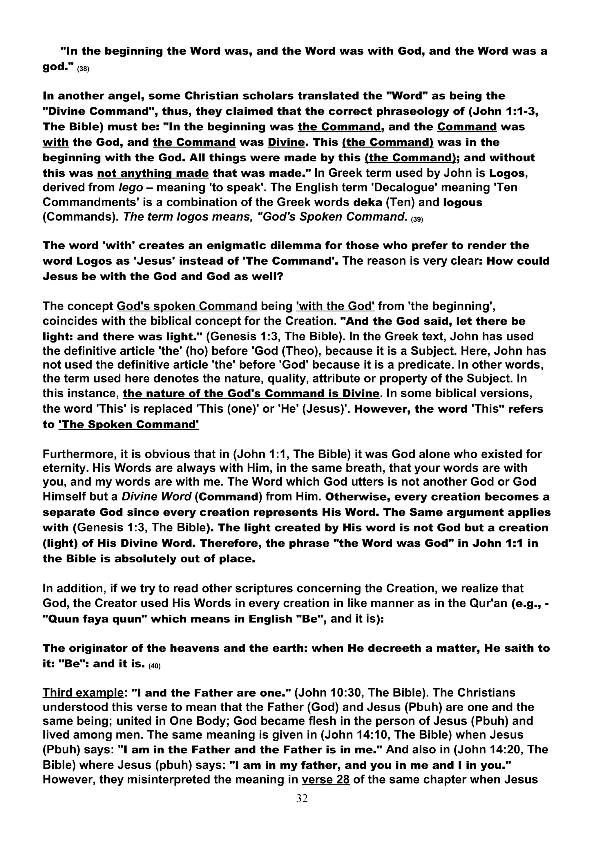 "In the beginning the Word was, and the Word was with God, and the Word was a
god." (38)

In another angel, some Christian scholars translated the "Word" as being the
"Divine Command", thus, they claimed that the correct phraseology of (John 1:1-3,
The Bible) must be: "In the beginning was the Command, and the Command was
with the God, and the Command was Divine. This (the Command) was in the
beginning with the God. All things were made by this (the Command); and without
this was not anything made that was made." In Greek term used by John is Logos,
derived from lego – meaning 'to speak'. The English term 'Decalogue' meaning 'Ten
Commandments' is a combination of the Greek words deka (Ten) and logous
(Commands). The term logos means, "God's Spoken Command. (39)

The word 'with' creates an enigmatic dilemma for those who prefer to render the
word Logos as 'Jesus' instead of 'The Command'. The reason is very clear: How could
Jesus be with the God and God as well?

The concept God's spoken Command being 'with the God' from 'the beginning',
coincides with the biblical concept for the Creation. "And the God said, let there be
light: and there was light." (Genesis 1:3, The Bible). In the Greek text, John has used
the definitive article 'the' (ho) before 'God (Theo), because it is a Subject. Here, John has
not used the definitive article 'the' before 'God' because it is a predicate. In other words,
the term used here denotes the nature, quality, attribute or property of the Subject. In
this instance, the nature of the God's Command is Divine. In some biblical versions,
the word 'This' is replaced 'This (one)' or 'He' (Jesus)'. However, the word 'This" refers
to 'The Spoken Command'

Furthermore, it is obvious that in (John 1:1, The Bible) it was God alone who existed for
eternity. His Words are always with Him, in the same breath, that your words are with
you, and my words are with me. The Word which God utters is not another God or God
Himself but a Divine Word (Command) from Him. Otherwise, every creation becomes a
separate God since every creation represents His Word. The Same argument applies
with (Genesis 1:3, The Bible). The light created by His word is not God but a creation
(light) of His Divine Word. Therefore, the phrase "the Word was God" in John 1:1 in
the Bible is absolutely out of place.

In addition, if we try to read other scriptures concerning the Creation, we realize that
God, the Creator used His Words in every creation in like manner as in the Qur'an (e.g., -
"Quun faya quun" which means in English "Be", and it is):

The originator of the heavens and the earth: when He decreeth a matter, He saith to
it: "Be": and it is. (40)

Third example: "I and the Father are one." (John 10:30, The Bible). The Christians
understood this verse to mean that the Father (God) and Jesus (Pbuh) are one and the
same being; united in One Body; God became flesh in the person of Jesus (Pbuh) and
lived among men. The same meaning is given in (John 14:10, The Bible) when Jesus
(Pbuh) says: "I am in the Father and the Father is in me." And also in (John 14:20, The
Bible) where Jesus (pbuh) says: "I am in my father, and you in me and I in you."
However, they misinterpreted the meaning in verse 28 of the same chapter when Jesus
                                              32
 