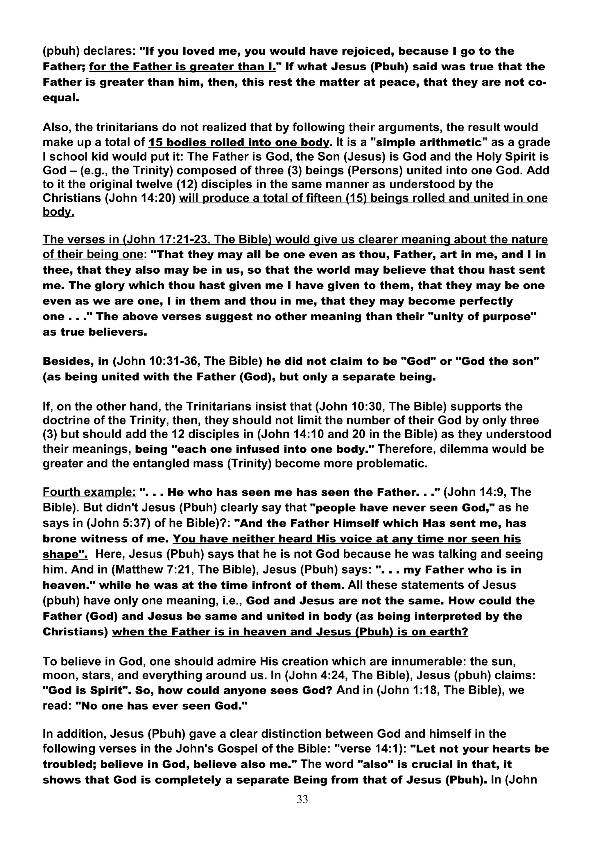 (pbuh) declares: "If you loved me, you would have rejoiced, because I go to the
Father; for the Father is greater than I." If what Jesus (Pbuh) said was true that the
Father is greater than him, then, this rest the matter at peace, that they are not co-
equal.

Also, the trinitarians do not realized that by following their arguments, the result would
make up a total of 15 bodies rolled into one body. It is a "simple arithmetic" as a grade
I school kid would put it: The Father is God, the Son (Jesus) is God and the Holy Spirit is
God – (e.g., the Trinity) composed of three (3) beings (Persons) united into one God. Add
to it the original twelve (12) disciples in the same manner as understood by the
Christians (John 14:20) will produce a total of fifteen (15) beings rolled and united in one
body.

The verses in (John 17:21-23, The Bible) would give us clearer meaning about the nature
of their being one: "That they may all be one even as thou, Father, art in me, and I in
thee, that they also may be in us, so that the world may believe that thou hast sent
me. The glory which thou hast given me I have given to them, that they may be one
even as we are one, I in them and thou in me, that they may become perfectly
one . . ." The above verses suggest no other meaning than their "unity of purpose"
as true believers.

Besides, in (John 10:31-36, The Bible) he did not claim to be "God" or "God the son"
(as being united with the Father (God), but only a separate being.

If, on the other hand, the Trinitarians insist that (John 10:30, The Bible) supports the
doctrine of the Trinity, then, they should not limit the number of their God by only three
(3) but should add the 12 disciples in (John 14:10 and 20 in the Bible) as they understood
their meanings, being "each one infused into one body." Therefore, dilemma would be
greater and the entangled mass (Trinity) become more problematic.

Fourth example: ". . . He who has seen me has seen the Father. . ." (John 14:9, The
Bible). But didn't Jesus (Pbuh) clearly say that "people have never seen God," as he
says in (John 5:37) of he Bible)?: "And the Father Himself which Has sent me, has
brone witness of me. You have neither heard His voice at any time nor seen his
shape". Here, Jesus (Pbuh) says that he is not God because he was talking and seeing
him. And in (Matthew 7:21, The Bible), Jesus (Pbuh) says: ". . . my Father who is in
heaven." while he was at the time infront of them. All these statements of Jesus
(pbuh) have only one meaning, i.e., God and Jesus are not the same. How could the
Father (God) and Jesus be same and united in body (as being interpreted by the
Christians) when the Father is in heaven and Jesus (Pbuh) is on earth?

To believe in God, one should admire His creation which are innumerable: the sun,
moon, stars, and everything around us. In (John 4:24, The Bible), Jesus (pbuh) claims:
"God is Spirit". So, how could anyone sees God? And in (John 1:18, The Bible), we
read: "No one has ever seen God."

In addition, Jesus (Pbuh) gave a clear distinction between God and himself in the
following verses in the John's Gospel of the Bible: "verse 14:1): "Let not your hearts be
troubled; believe in God, believe also me." The word "also" is crucial in that, it
shows that God is completely a separate Being from that of Jesus (Pbuh). In (John
                                              33
 
