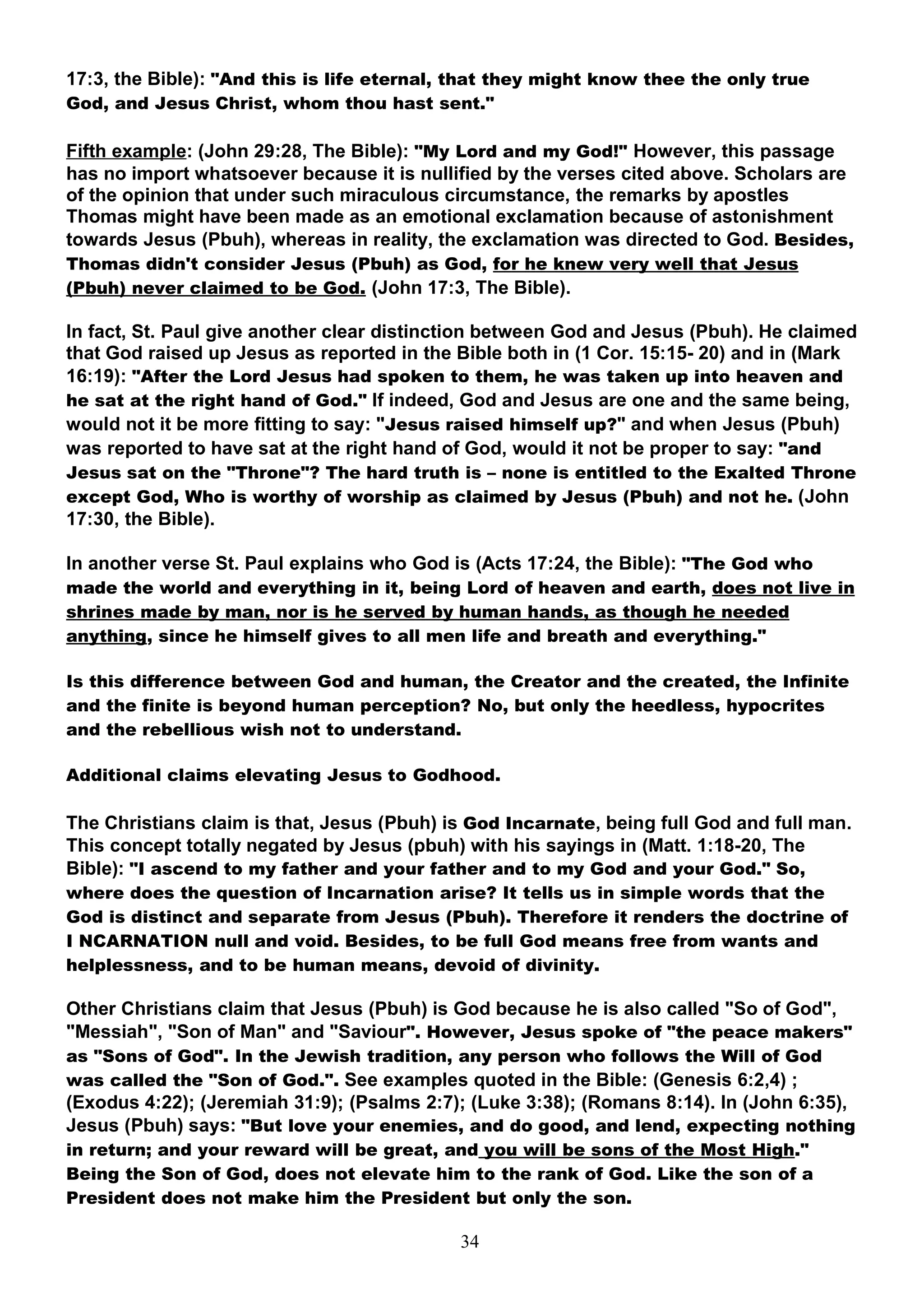 17:3, the Bible): "And this is life eternal, that they might know thee the only true
God, and Jesus Christ, whom thou hast sent."

Fifth example: (John 29:28, The Bible): "My Lord and my God!" However, this passage
has no import whatsoever because it is nullified by the verses cited above. Scholars are
of the opinion that under such miraculous circumstance, the remarks by apostles
Thomas might have been made as an emotional exclamation because of astonishment
towards Jesus (Pbuh), whereas in reality, the exclamation was directed to God. Besides,
Thomas didn't consider Jesus (Pbuh) as God, for he knew very well that Jesus
(Pbuh) never claimed to be God. (John 17:3, The Bible).

In fact, St. Paul give another clear distinction between God and Jesus (Pbuh). He claimed
that God raised up Jesus as reported in the Bible both in (1 Cor. 15:15- 20) and in (Mark
16:19): "After the Lord Jesus had spoken to them, he was taken up into heaven and
he sat at the right hand of God." If indeed, God and Jesus are one and the same being,
would not it be more fitting to say: "Jesus raised himself up?" and when Jesus (Pbuh)
was reported to have sat at the right hand of God, would it not be proper to say: "and
Jesus sat on the "Throne"? The hard truth is – none is entitled to the Exalted Throne
except God, Who is worthy of worship as claimed by Jesus (Pbuh) and not he. (John
17:30, the Bible).

In another verse St. Paul explains who God is (Acts 17:24, the Bible): "The God who
made the world and everything in it, being Lord of heaven and earth, does not live in
shrines made by man, nor is he served by human hands, as though he needed
anything, since he himself gives to all men life and breath and everything."

Is this difference between God and human, the Creator and the created, the Infinite
and the finite is beyond human perception? No, but only the heedless, hypocrites
and the rebellious wish not to understand.

Additional claims elevating Jesus to Godhood.

The Christians claim is that, Jesus (Pbuh) is God Incarnate, being full God and full man.
This concept totally negated by Jesus (pbuh) with his sayings in (Matt. 1:18-20, The
Bible): "I ascend to my father and your father and to my God and your God." So,
where does the question of Incarnation arise? It tells us in simple words that the
God is distinct and separate from Jesus (Pbuh). Therefore it renders the doctrine of
I NCARNATION null and void. Besides, to be full God means free from wants and
helplessness, and to be human means, devoid of divinity.

Other Christians claim that Jesus (Pbuh) is God because he is also called "So of God",
"Messiah", "Son of Man" and "Saviour". However, Jesus spoke of "the peace makers"
as "Sons of God". In the Jewish tradition, any person who follows the Will of God
was called the "Son of God.". See examples quoted in the Bible: (Genesis 6:2,4) ;
(Exodus 4:22); (Jeremiah 31:9); (Psalms 2:7); (Luke 3:38); (Romans 8:14). In (John 6:35),
Jesus (Pbuh) says: "But love your enemies, and do good, and lend, expecting nothing
in return; and your reward will be great, and you will be sons of the Most High."
Being the Son of God, does not elevate him to the rank of God. Like the son of a
President does not make him the President but only the son.

                                            34
 