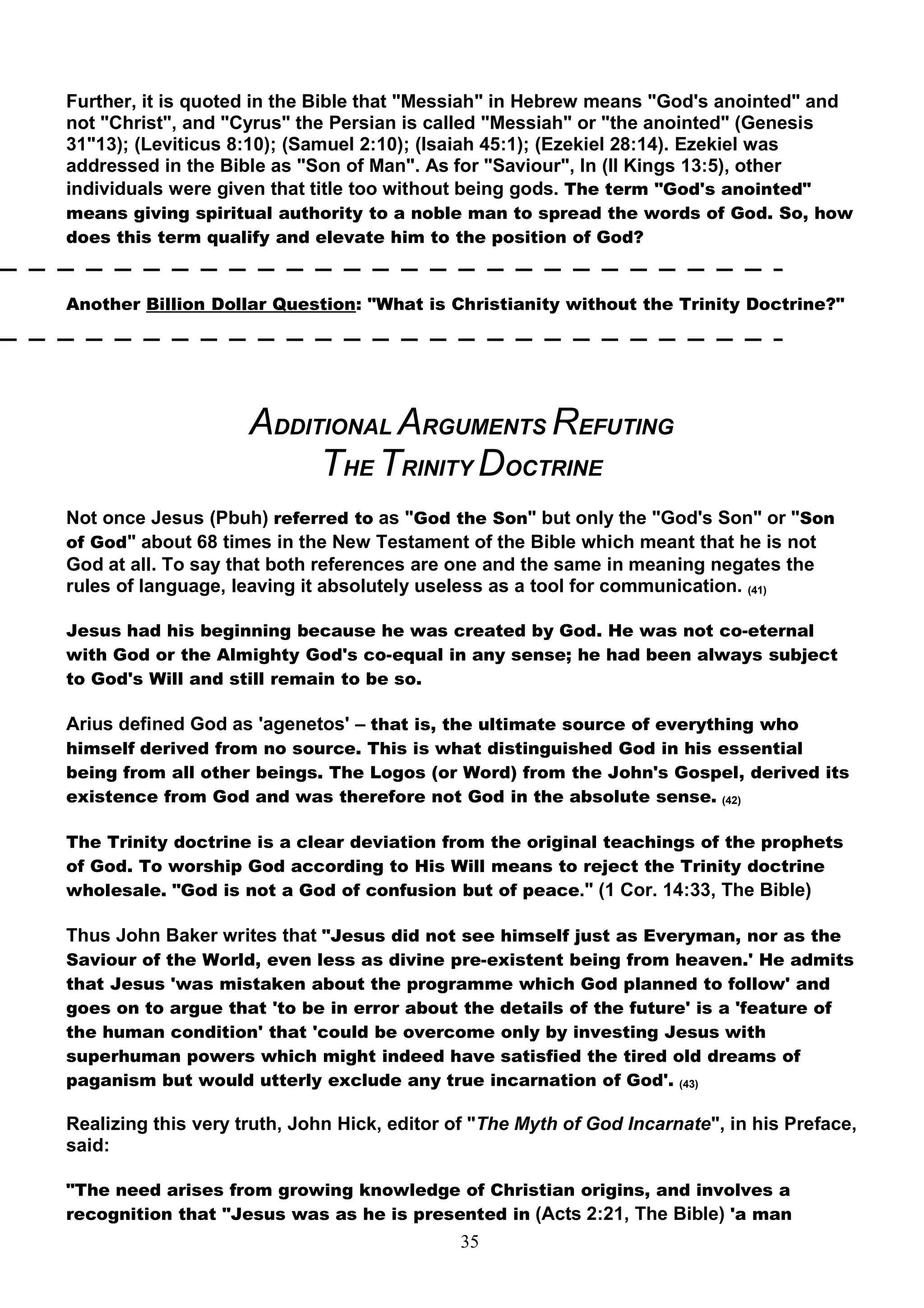 Further, it is quoted in the Bible that "Messiah" in Hebrew means "God's anointed" and
not "Christ", and "Cyrus" the Persian is called "Messiah" or "the anointed" (Genesis
31"13); (Leviticus 8:10); (Samuel 2:10); (Isaiah 45:1); (Ezekiel 28:14). Ezekiel was
addressed in the Bible as "Son of Man". As for "Saviour", In (II Kings 13:5), other
individuals were given that title too without being gods. The term "God's anointed"
means giving spiritual authority to a noble man to spread the words of God. So, how
does this term qualify and elevate him to the position of God?


Another Billion Dollar Question: "What is Christianity without the Trinity Doctrine?"




                     ADDITIONAL ARGUMENTS REFUTING
                          THE TRINITY DOCTRINE
Not once Jesus (Pbuh) referred to as "God the Son" but only the "God's Son" or "Son
of God" about 68 times in the New Testament of the Bible which meant that he is not
God at all. To say that both references are one and the same in meaning negates the
rules of language, leaving it absolutely useless as a tool for communication. (41)

Jesus had his beginning because he was created by God. He was not co-eternal
with God or the Almighty God's co-equal in any sense; he had been always subject
to God's Will and still remain to be so.

Arius defined God as 'agenetos' – that is, the ultimate source of everything who
himself derived from no source. This is what distinguished God in his essential
being from all other beings. The Logos (or Word) from the John's Gospel, derived its
existence from God and was therefore not God in the absolute sense. (42)

The Trinity doctrine is a clear deviation from the original teachings of the prophets
of God. To worship God according to His Will means to reject the Trinity doctrine
wholesale. "God is not a God of confusion but of peace." (1 Cor. 14:33, The Bible)

Thus John Baker writes that "Jesus did not see himself just as Everyman, nor as the
Saviour of the World, even less as divine pre-existent being from heaven.' He admits
that Jesus 'was mistaken about the programme which God planned to follow' and
goes on to argue that 'to be in error about the details of the future' is a 'feature of
the human condition' that 'could be overcome only by investing Jesus with
superhuman powers which might indeed have satisfied the tired old dreams of
paganism but would utterly exclude any true incarnation of God'. (43)

Realizing this very truth, John Hick, editor of "The Myth of God Incarnate", in his Preface,
said:

"The need arises from growing knowledge of Christian origins, and involves a
recognition that "Jesus was as he is presented in (Acts 2:21, The Bible) 'a man
                                             35
 