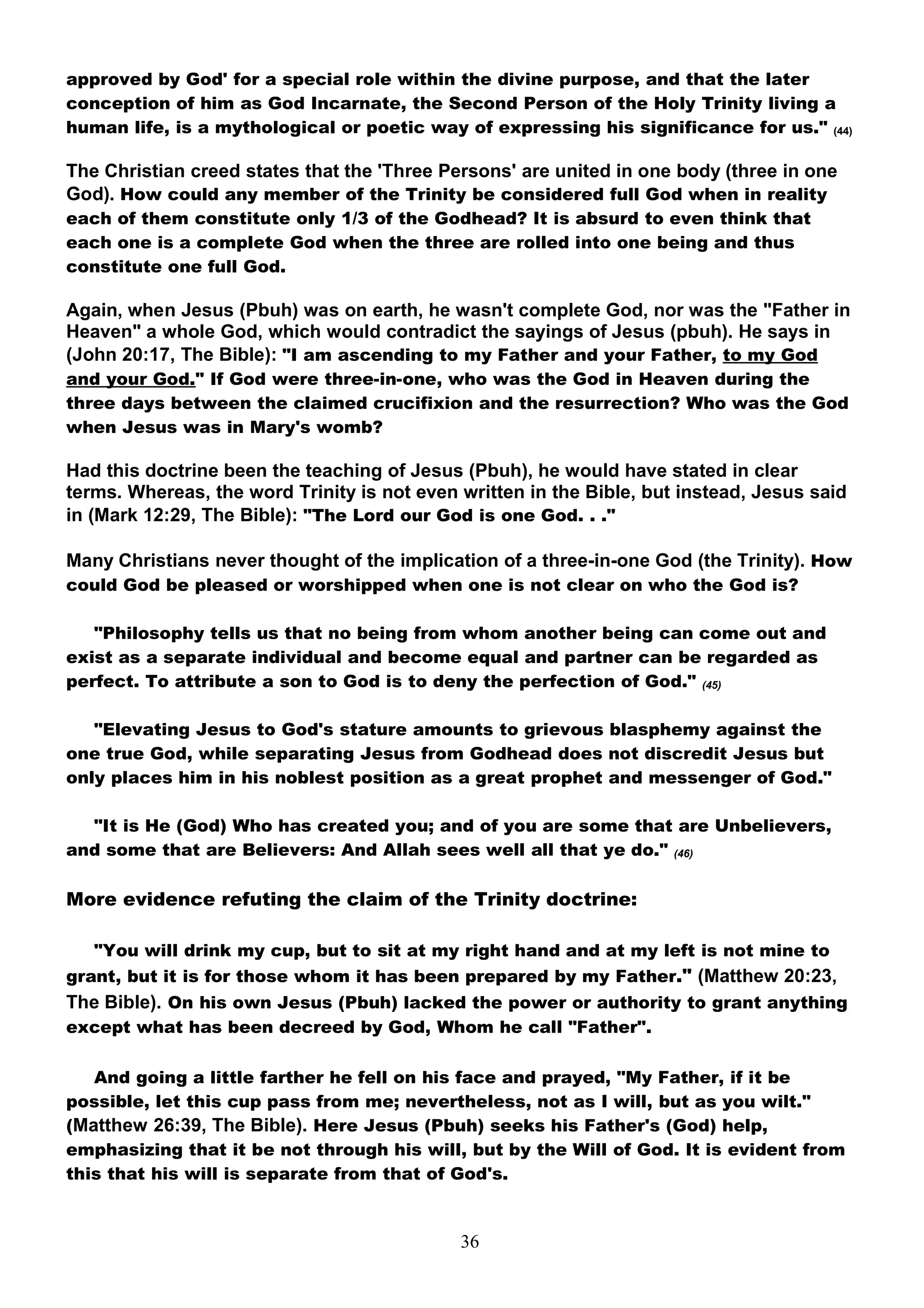 approved by God' for a special role within the divine purpose, and that the later
conception of him as God Incarnate, the Second Person of the Holy Trinity living a
human life, is a mythological or poetic way of expressing his significance for us." (44)

The Christian creed states that the 'Three Persons' are united in one body (three in one
God). How could any member of the Trinity be considered full God when in reality
each of them constitute only 1/3 of the Godhead? It is absurd to even think that
each one is a complete God when the three are rolled into one being and thus
constitute one full God.

Again, when Jesus (Pbuh) was on earth, he wasn't complete God, nor was the "Father in
Heaven" a whole God, which would contradict the sayings of Jesus (pbuh). He says in
(John 20:17, The Bible): "I am ascending to my Father and your Father, to my God
and your God." If God were three-in-one, who was the God in Heaven during the
three days between the claimed crucifixion and the resurrection? Who was the God
when Jesus was in Mary's womb?

Had this doctrine been the teaching of Jesus (Pbuh), he would have stated in clear
terms. Whereas, the word Trinity is not even written in the Bible, but instead, Jesus said
in (Mark 12:29, The Bible): "The Lord our God is one God. . ."

Many Christians never thought of the implication of a three-in-one God (the Trinity). How
could God be pleased or worshipped when one is not clear on who the God is?

   "Philosophy tells us that no being from whom another being can come out and
exist as a separate individual and become equal and partner can be regarded as
perfect. To attribute a son to God is to deny the perfection of God." (45)

   "Elevating Jesus to God's stature amounts to grievous blasphemy against the
one true God, while separating Jesus from Godhead does not discredit Jesus but
only places him in his noblest position as a great prophet and messenger of God."

  "It is He (God) Who has created you; and of you are some that are Unbelievers,
and some that are Believers: And Allah sees well all that ye do." (46)

More evidence refuting the claim of the Trinity doctrine:

   "You will drink my cup, but to sit at my right hand and at my left is not mine to
grant, but it is for those whom it has been prepared by my Father." (Matthew 20:23,
The Bible). On his own Jesus (Pbuh) lacked the power or authority to grant anything
except what has been decreed by God, Whom he call "Father".

   And going a little farther he fell on his face and prayed, "My Father, if it be
possible, let this cup pass from me; nevertheless, not as I will, but as you wilt."
(Matthew 26:39, The Bible). Here Jesus (Pbuh) seeks his Father's (God) help,
emphasizing that it be not through his will, but by the Will of God. It is evident from
this that his will is separate from that of God's.


                                             36
 