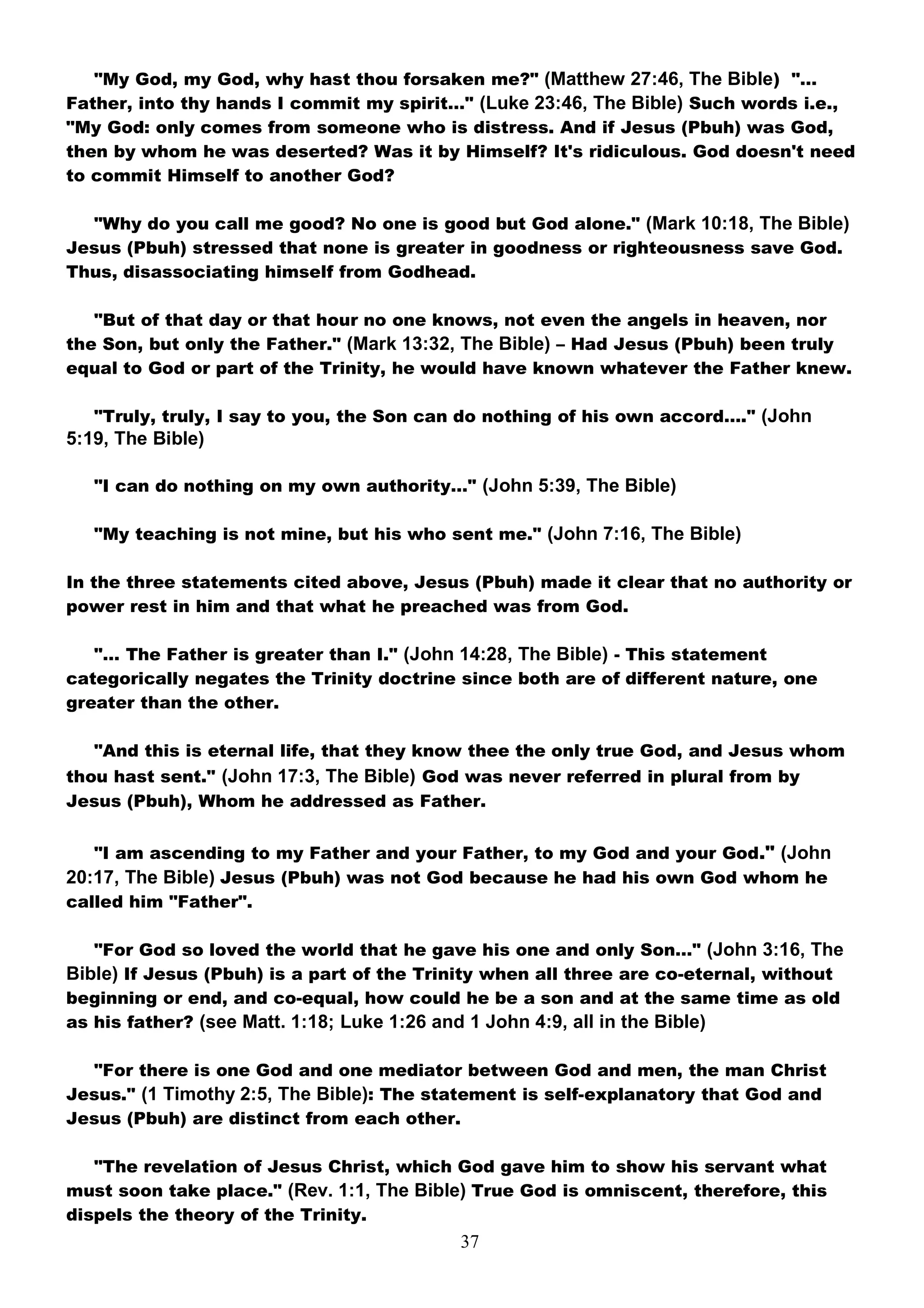 "My God, my God, why hast thou forsaken me?" (Matthew 27:46, The Bible) "…
Father, into thy hands I commit my spirit…" (Luke 23:46, The Bible) Such words i.e.,
"My God: only comes from someone who is distress. And if Jesus (Pbuh) was God,
then by whom he was deserted? Was it by Himself? It's ridiculous. God doesn't need
to commit Himself to another God?

  "Why do you call me good? No one is good but God alone." (Mark 10:18, The Bible)
Jesus (Pbuh) stressed that none is greater in goodness or righteousness save God.
Thus, disassociating himself from Godhead.

   "But of that day or that hour no one knows, not even the angels in heaven, nor
the Son, but only the Father." (Mark 13:32, The Bible) – Had Jesus (Pbuh) been truly
equal to God or part of the Trinity, he would have known whatever the Father knew.

   "Truly, truly, I say to you, the Son can do nothing of his own accord…." (John
5:19, The Bible)

   "I can do nothing on my own authority…" (John 5:39, The Bible)

   "My teaching is not mine, but his who sent me." (John 7:16, The Bible)

In the three statements cited above, Jesus (Pbuh) made it clear that no authority or
power rest in him and that what he preached was from God.

   "… The Father is greater than I." (John 14:28, The Bible) - This statement
categorically negates the Trinity doctrine since both are of different nature, one
greater than the other.

   "And this is eternal life, that they know thee the only true God, and Jesus whom
thou hast sent." (John 17:3, The Bible) God was never referred in plural from by
Jesus (Pbuh), Whom he addressed as Father.


   "I am ascending to my Father and your Father, to my God and your God." (John
20:17, The Bible) Jesus (Pbuh) was not God because he had his own God whom he
called him "Father".

   "For God so loved the world that he gave his one and only Son…" (John 3:16, The
Bible) If Jesus (Pbuh) is a part of the Trinity when all three are co-eternal, without
beginning or end, and co-equal, how could he be a son and at the same time as old
as his father? (see Matt. 1:18; Luke 1:26 and 1 John 4:9, all in the Bible)

  "For there is one God and one mediator between God and men, the man Christ
Jesus." (1 Timothy 2:5, The Bible): The statement is self-explanatory that God and
Jesus (Pbuh) are distinct from each other.

   "The revelation of Jesus Christ, which God gave him to show his servant what
must soon take place." (Rev. 1:1, The Bible) True God is omniscent, therefore, this
dispels the theory of the Trinity.
                                           37
 