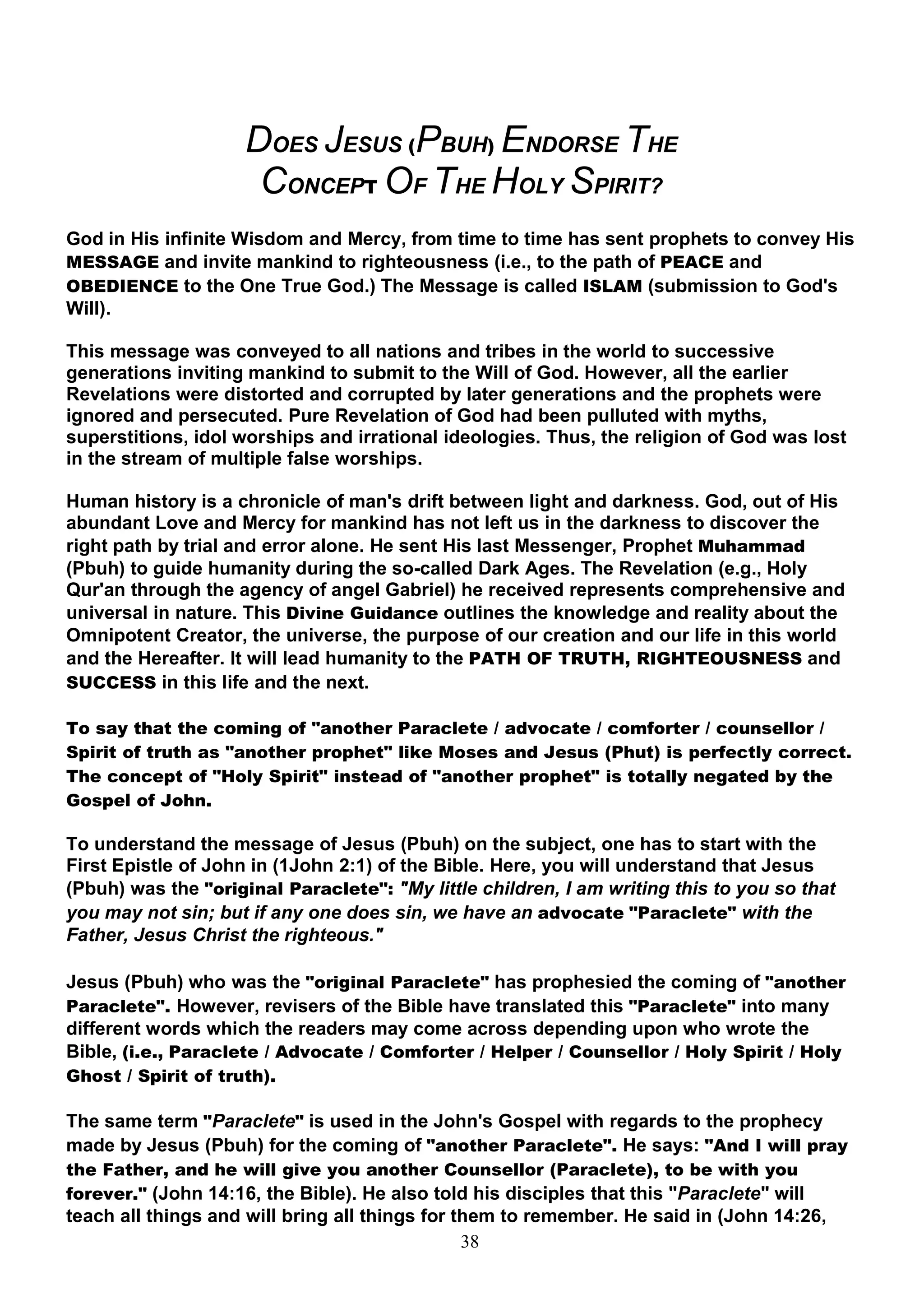 DOES JESUS (PBUH) ENDORSE THE
                      CONCEPT OF THE HOLY SPIRIT?
God in His infinite Wisdom and Mercy, from time to time has sent prophets to convey His
MESSAGE and invite mankind to righteousness (i.e., to the path of PEACE and
OBEDIENCE to the One True God.) The Message is called ISLAM (submission to God's
Will).

This message was conveyed to all nations and tribes in the world to successive
generations inviting mankind to submit to the Will of God. However, all the earlier
Revelations were distorted and corrupted by later generations and the prophets were
ignored and persecuted. Pure Revelation of God had been pulluted with myths,
superstitions, idol worships and irrational ideologies. Thus, the religion of God was lost
in the stream of multiple false worships.

Human history is a chronicle of man's drift between light and darkness. God, out of His
abundant Love and Mercy for mankind has not left us in the darkness to discover the
right path by trial and error alone. He sent His last Messenger, Prophet Muhammad
(Pbuh) to guide humanity during the so-called Dark Ages. The Revelation (e.g., Holy
Qur'an through the agency of angel Gabriel) he received represents comprehensive and
universal in nature. This Divine Guidance outlines the knowledge and reality about the
Omnipotent Creator, the universe, the purpose of our creation and our life in this world
and the Hereafter. It will lead humanity to the PATH OF TRUTH, RIGHTEOUSNESS and
SUCCESS in this life and the next.

To say that the coming of "another Paraclete / advocate / comforter / counsellor /
Spirit of truth as "another prophet" like Moses and Jesus (Phut) is perfectly correct.
The concept of "Holy Spirit" instead of "another prophet" is totally negated by the
Gospel of John.

To understand the message of Jesus (Pbuh) on the subject, one has to start with the
First Epistle of John in (1John 2:1) of the Bible. Here, you will understand that Jesus
(Pbuh) was the "original Paraclete": "My little children, I am writing this to you so that
you may not sin; but if any one does sin, we have an advocate "Paraclete" with the
Father, Jesus Christ the righteous."

Jesus (Pbuh) who was the "original Paraclete" has prophesied the coming of "another
Paraclete". However, revisers of the Bible have translated this "Paraclete" into many
different words which the readers may come across depending upon who wrote the
Bible, (i.e., Paraclete / Advocate / Comforter / Helper / Counsellor / Holy Spirit / Holy
Ghost / Spirit of truth).

The same term "Paraclete" is used in the John's Gospel with regards to the prophecy
made by Jesus (Pbuh) for the coming of "another Paraclete". He says: "And I will pray
the Father, and he will give you another Counsellor (Paraclete), to be with you
forever." (John 14:16, the Bible). He also told his disciples that this "Paraclete" will
teach all things and will bring all things for them to remember. He said in (John 14:26,
                                                38
 