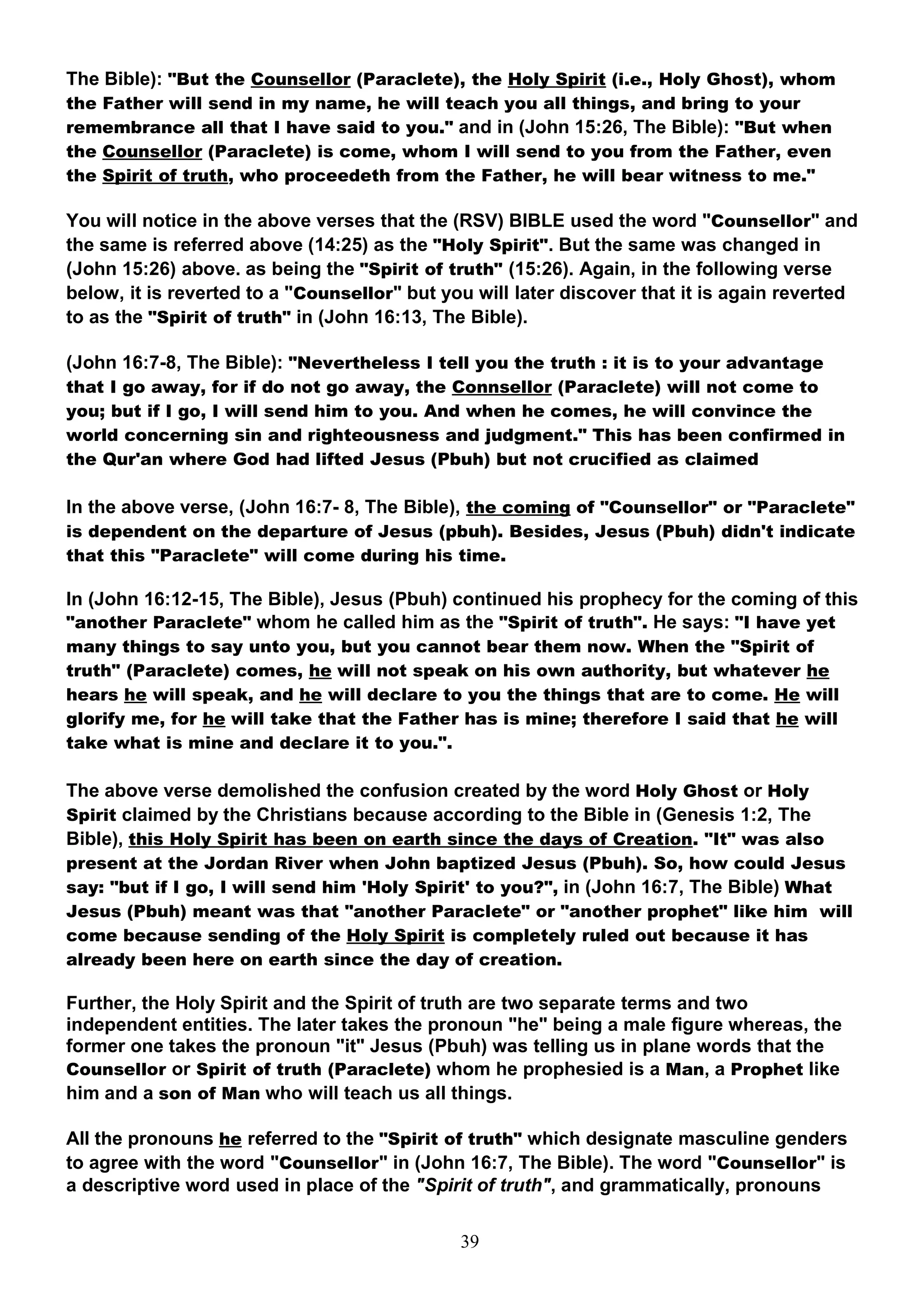 The Bible): "But the Counsellor (Paraclete), the Holy Spirit (i.e., Holy Ghost), whom
the Father will send in my name, he will teach you all things, and bring to your
remembrance all that I have said to you." and in (John 15:26, The Bible): "But when
the Counsellor (Paraclete) is come, whom I will send to you from the Father, even
the Spirit of truth, who proceedeth from the Father, he will bear witness to me."

You will notice in the above verses that the (RSV) BIBLE used the word "Counsellor" and
the same is referred above (14:25) as the "Holy Spirit". But the same was changed in
(John 15:26) above. as being the "Spirit of truth" (15:26). Again, in the following verse
below, it is reverted to a "Counsellor" but you will later discover that it is again reverted
to as the "Spirit of truth" in (John 16:13, The Bible).

(John 16:7-8, The Bible): "Nevertheless I tell you the truth : it is to your advantage
that I go away, for if do not go away, the Connsellor (Paraclete) will not come to
you; but if I go, I will send him to you. And when he comes, he will convince the
world concerning sin and righteousness and judgment." This has been confirmed in
the Qur'an where God had lifted Jesus (Pbuh) but not crucified as claimed

In the above verse, (John 16:7- 8, The Bible), the coming of "Counsellor" or "Paraclete"
is dependent on the departure of Jesus (pbuh). Besides, Jesus (Pbuh) didn't indicate
that this "Paraclete" will come during his time.

In (John 16:12-15, The Bible), Jesus (Pbuh) continued his prophecy for the coming of this
"another Paraclete" whom he called him as the "Spirit of truth". He says: "I have yet
many things to say unto you, but you cannot bear them now. When the "Spirit of
truth" (Paraclete) comes, he will not speak on his own authority, but whatever he
hears he will speak, and he will declare to you the things that are to come. He will
glorify me, for he will take that the Father has is mine; therefore I said that he will
take what is mine and declare it to you.".

The above verse demolished the confusion created by the word Holy Ghost or Holy
Spirit claimed by the Christians because according to the Bible in (Genesis 1:2, The
Bible), this Holy Spirit has been on earth since the days of Creation. "It" was also
present at the Jordan River when John baptized Jesus (Pbuh). So, how could Jesus
say: "but if I go, I will send him 'Holy Spirit' to you?", in (John 16:7, The Bible) What
Jesus (Pbuh) meant was that "another Paraclete" or "another prophet" like him will
come because sending of the Holy Spirit is completely ruled out because it has
already been here on earth since the day of creation.

Further, the Holy Spirit and the Spirit of truth are two separate terms and two
independent entities. The later takes the pronoun "he" being a male figure whereas, the
former one takes the pronoun "it" Jesus (Pbuh) was telling us in plane words that the
Counsellor or Spirit of truth (Paraclete) whom he prophesied is a Man, a Prophet like
him and a son of Man who will teach us all things.

All the pronouns he referred to the "Spirit of truth" which designate masculine genders
to agree with the word "Counsellor" in (John 16:7, The Bible). The word "Counsellor" is
a descriptive word used in place of the "Spirit of truth", and grammatically, pronouns


                                              39
 