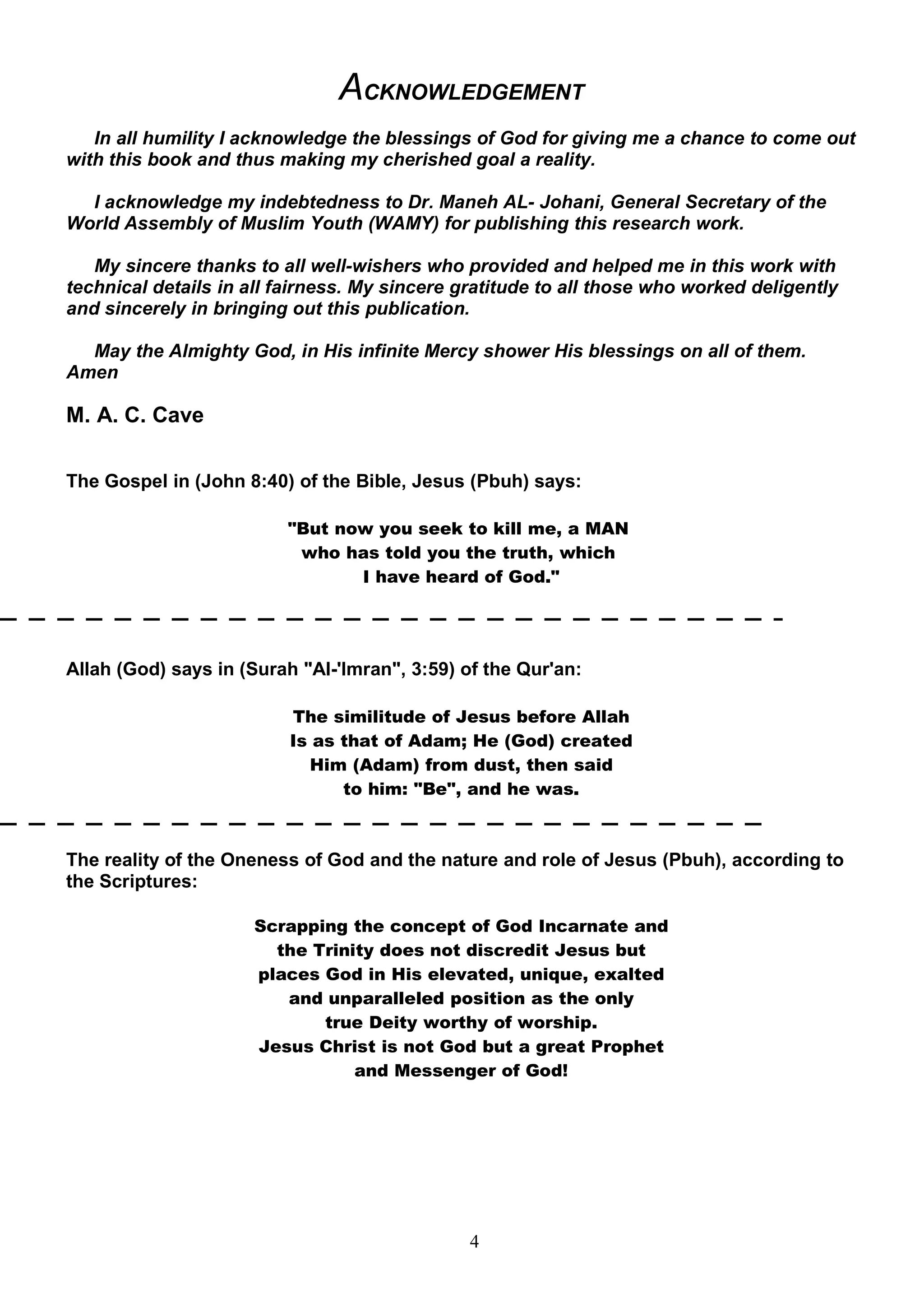 ACKNOWLEDGEMENT
   In all humility I acknowledge the blessings of God for giving me a chance to come out
with this book and thus making my cherished goal a reality.

  I acknowledge my indebtedness to Dr. Maneh AL- Johani, General Secretary of the
World Assembly of Muslim Youth (WAMY) for publishing this research work.

   My sincere thanks to all well-wishers who provided and helped me in this work with
technical details in all fairness. My sincere gratitude to all those who worked deligently
and sincerely in bringing out this publication.

  May the Almighty God, in His infinite Mercy shower His blessings on all of them.
Amen

M. A. C. Cave

The Gospel in (John 8:40) of the Bible, Jesus (Pbuh) says:

                         "But now you seek to kill me, a MAN
                          who has told you the truth, which
                                I have heard of God."




Allah (God) says in (Surah "Al-'Imran", 3:59) of the Qur'an:

                          The similitude of Jesus before Allah
                          Is as that of Adam; He (God) created
                            Him (Adam) from dust, then said
                                to him: "Be", and he was.



The reality of the Oneness of God and the nature and role of Jesus (Pbuh), according to
the Scriptures:

                     Scrapping the concept of God Incarnate and
                       the Trinity does not discredit Jesus but
                     places God in His elevated, unique, exalted
                        and unparalleled position as the only
                            true Deity worthy of worship.
                     Jesus Christ is not God but a great Prophet
                                and Messenger of God!




                                               4
 