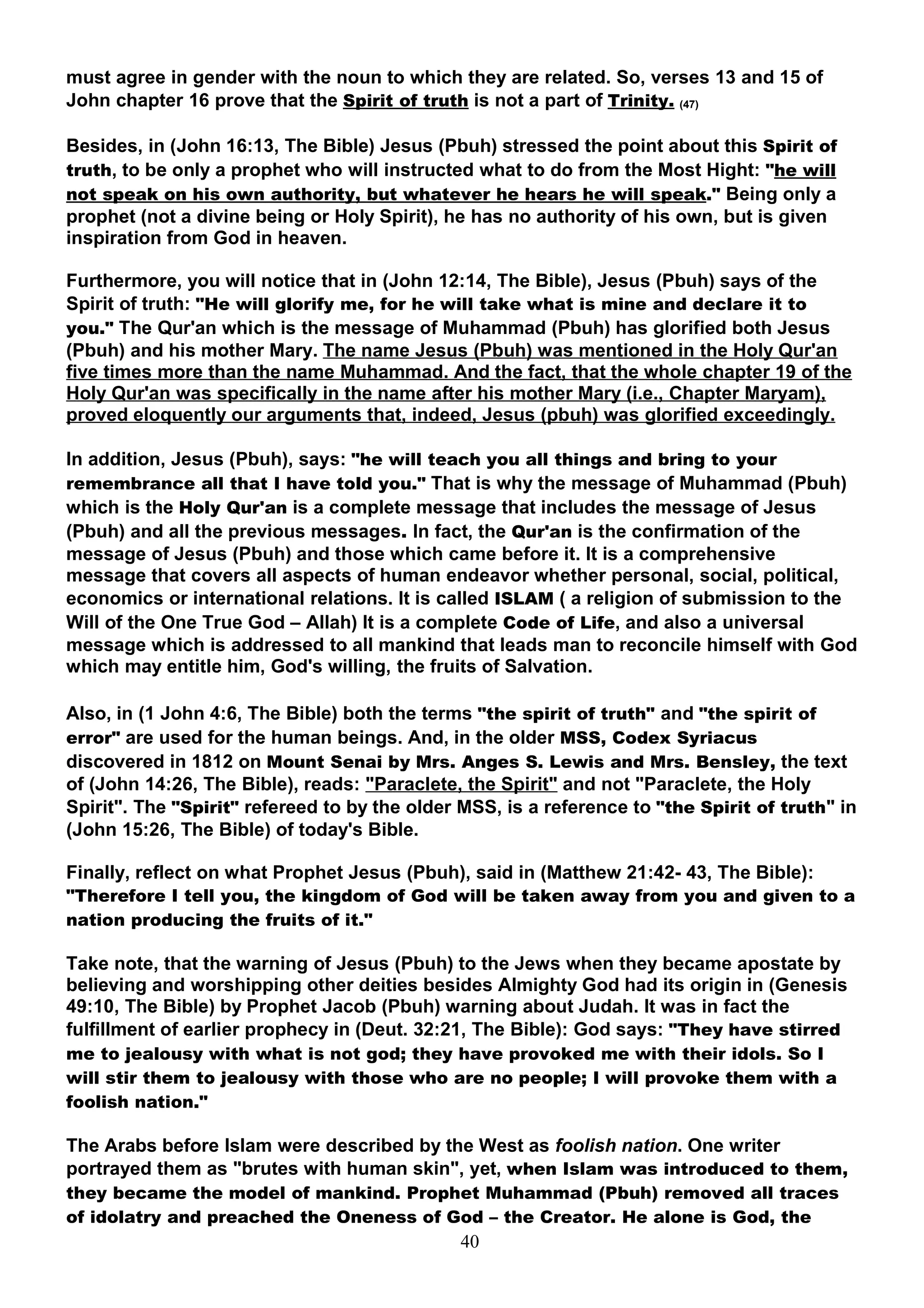 must agree in gender with the noun to which they are related. So, verses 13 and 15 of
John chapter 16 prove that the Spirit of truth is not a part of Trinity. (47)

Besides, in (John 16:13, The Bible) Jesus (Pbuh) stressed the point about this Spirit of
truth, to be only a prophet who will instructed what to do from the Most Hight: "he will
not speak on his own authority, but whatever he hears he will speak." Being only a
prophet (not a divine being or Holy Spirit), he has no authority of his own, but is given
inspiration from God in heaven.

Furthermore, you will notice that in (John 12:14, The Bible), Jesus (Pbuh) says of the
Spirit of truth: "He will glorify me, for he will take what is mine and declare it to
you." The Qur'an which is the message of Muhammad (Pbuh) has glorified both Jesus
(Pbuh) and his mother Mary. The name Jesus (Pbuh) was mentioned in the Holy Qur'an
five times more than the name Muhammad. And the fact, that the whole chapter 19 of the
Holy Qur'an was specifically in the name after his mother Mary (i.e., Chapter Maryam),
proved eloquently our arguments that, indeed, Jesus (pbuh) was glorified exceedingly.

In addition, Jesus (Pbuh), says: "he will teach you all things and bring to your
remembrance all that I have told you." That is why the message of Muhammad (Pbuh)
which is the Holy Qur'an is a complete message that includes the message of Jesus
(Pbuh) and all the previous messages. In fact, the Qur'an is the confirmation of the
message of Jesus (Pbuh) and those which came before it. It is a comprehensive
message that covers all aspects of human endeavor whether personal, social, political,
economics or international relations. It is called ISLAM ( a religion of submission to the
Will of the One True God – Allah) It is a complete Code of Life, and also a universal
message which is addressed to all mankind that leads man to reconcile himself with God
which may entitle him, God's willing, the fruits of Salvation.

Also, in (1 John 4:6, The Bible) both the terms "the spirit of truth" and "the spirit of
error" are used for the human beings. And, in the older MSS, Codex Syriacus
discovered in 1812 on Mount Senai by Mrs. Anges S. Lewis and Mrs. Bensley, the text
of (John 14:26, The Bible), reads: "Paraclete, the Spirit" and not "Paraclete, the Holy
Spirit". The "Spirit" refereed to by the older MSS, is a reference to "the Spirit of truth" in
(John 15:26, The Bible) of today's Bible.

Finally, reflect on what Prophet Jesus (Pbuh), said in (Matthew 21:42- 43, The Bible):
"Therefore I tell you, the kingdom of God will be taken away from you and given to a
nation producing the fruits of it."

Take note, that the warning of Jesus (Pbuh) to the Jews when they became apostate by
believing and worshipping other deities besides Almighty God had its origin in (Genesis
49:10, The Bible) by Prophet Jacob (Pbuh) warning about Judah. It was in fact the
fulfillment of earlier prophecy in (Deut. 32:21, The Bible): God says: "They have stirred
me to jealousy with what is not god; they have provoked me with their idols. So I
will stir them to jealousy with those who are no people; I will provoke them with a
foolish nation."

The Arabs before Islam were described by the West as foolish nation. One writer
portrayed them as "brutes with human skin", yet, when Islam was introduced to them,
they became the model of mankind. Prophet Muhammad (Pbuh) removed all traces
of idolatry and preached the Oneness of God – the Creator. He alone is God, the
                                              40
 