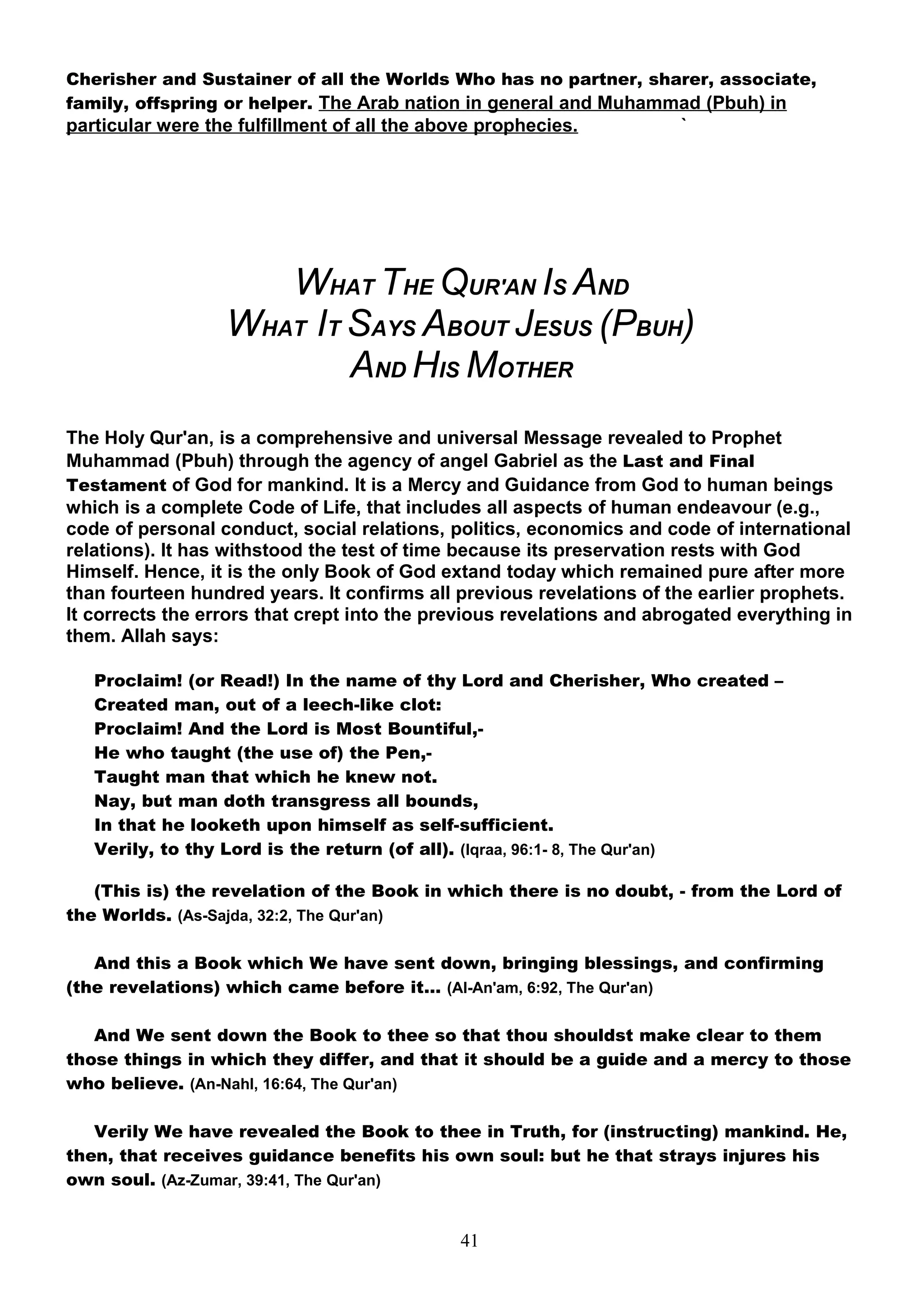 Cherisher and Sustainer of all the Worlds Who has no partner, sharer, associate,
family, offspring or helper. The Arab nation in general and Muhammad (Pbuh) in
particular were the fulfillment of all the above prophecies.           `




                     WHAT THE QUR'AN IS AND
                  WHAT IT SAYS ABOUT JESUS (PBUH)
                          AND HIS MOTHER
The Holy Qur'an, is a comprehensive and universal Message revealed to Prophet
Muhammad (Pbuh) through the agency of angel Gabriel as the Last and Final
Testament of God for mankind. It is a Mercy and Guidance from God to human beings
which is a complete Code of Life, that includes all aspects of human endeavour (e.g.,
code of personal conduct, social relations, politics, economics and code of international
relations). It has withstood the test of time because its preservation rests with God
Himself. Hence, it is the only Book of God extand today which remained pure after more
than fourteen hundred years. It confirms all previous revelations of the earlier prophets.
It corrects the errors that crept into the previous revelations and abrogated everything in
them. Allah says:

   Proclaim! (or Read!) In the name of thy Lord and Cherisher, Who created –
   Created man, out of a leech-like clot:
   Proclaim! And the Lord is Most Bountiful,-
   He who taught (the use of) the Pen,-
   Taught man that which he knew not.
   Nay, but man doth transgress all bounds,
   In that he looketh upon himself as self-sufficient.
   Verily, to thy Lord is the return (of all). (Iqraa, 96:1- 8, The Qur'an)

   (This is) the revelation of the Book in which there is no doubt, - from the Lord of
the Worlds. (As-Sajda, 32:2, The Qur'an)

   And this a Book which We have sent down, bringing blessings, and confirming
(the revelations) which came before it… (Al-An'am, 6:92, The Qur'an)

   And We sent down the Book to thee so that thou shouldst make clear to them
those things in which they differ, and that it should be a guide and a mercy to those
who believe. (An-Nahl, 16:64, The Qur'an)

   Verily We have revealed the Book to thee in Truth, for (instructing) mankind. He,
then, that receives guidance benefits his own soul: but he that strays injures his
own soul. (Az-Zumar, 39:41, The Qur'an)


                                              41
 