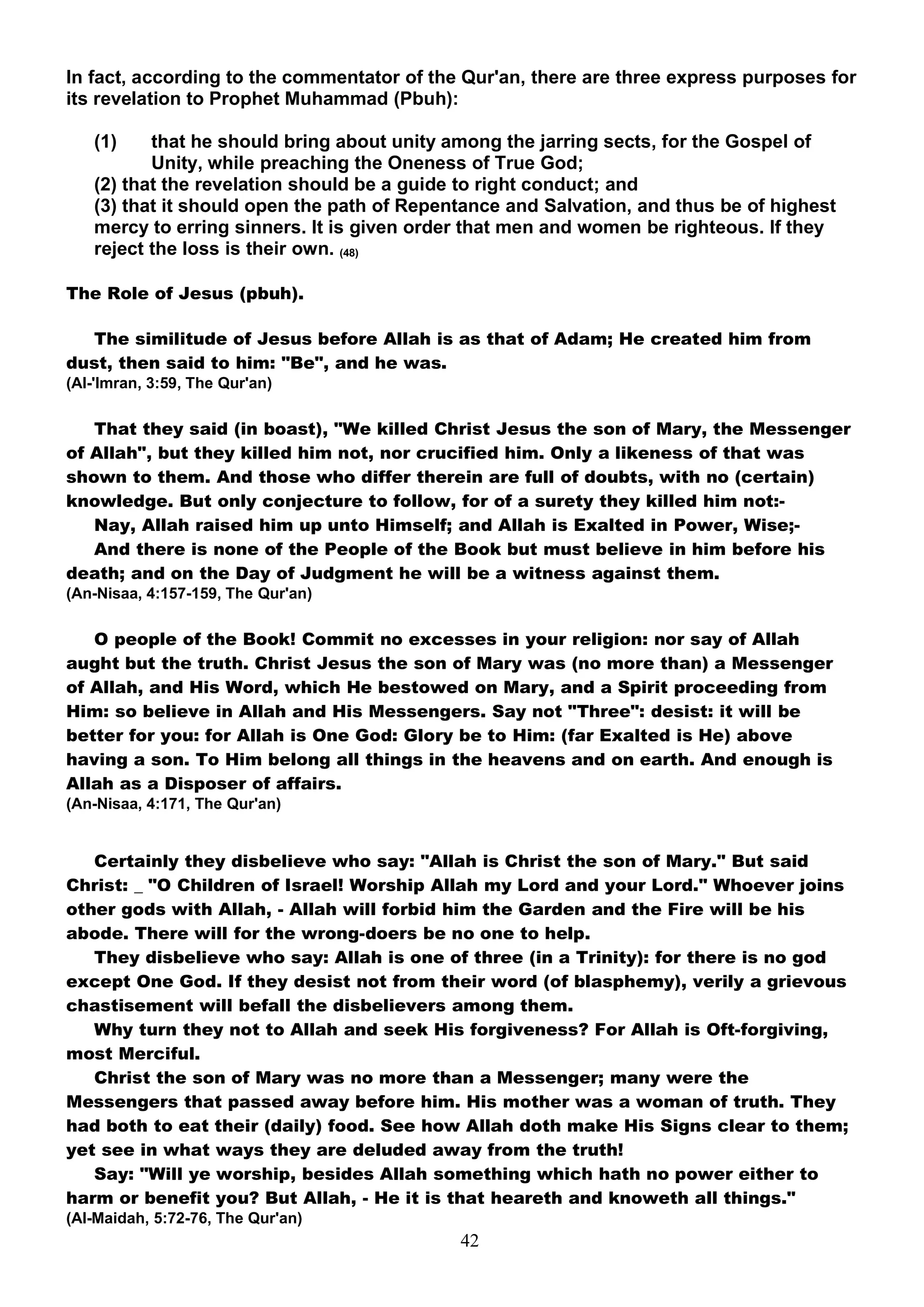 In fact, according to the commentator of the Qur'an, there are three express purposes for
its revelation to Prophet Muhammad (Pbuh):

   (1)    that he should bring about unity among the jarring sects, for the Gospel of
          Unity, while preaching the Oneness of True God;
   (2) that the revelation should be a guide to right conduct; and
   (3) that it should open the path of Repentance and Salvation, and thus be of highest
   mercy to erring sinners. It is given order that men and women be righteous. If they
   reject the loss is their own. (48)

The Role of Jesus (pbuh).

  The similitude of Jesus before Allah is as that of Adam; He created him from
dust, then said to him: "Be", and he was.
(Al-'Imran, 3:59, The Qur'an)

   That they said (in boast), "We killed Christ Jesus the son of Mary, the Messenger
of Allah", but they killed him not, nor crucified him. Only a likeness of that was
shown to them. And those who differ therein are full of doubts, with no (certain)
knowledge. But only conjecture to follow, for of a surety they killed him not:-
   Nay, Allah raised him up unto Himself; and Allah is Exalted in Power, Wise;-
   And there is none of the People of the Book but must believe in him before his
death; and on the Day of Judgment he will be a witness against them.
(An-Nisaa, 4:157-159, The Qur'an)

   O people of the Book! Commit no excesses in your religion: nor say of Allah
aught but the truth. Christ Jesus the son of Mary was (no more than) a Messenger
of Allah, and His Word, which He bestowed on Mary, and a Spirit proceeding from
Him: so believe in Allah and His Messengers. Say not "Three": desist: it will be
better for you: for Allah is One God: Glory be to Him: (far Exalted is He) above
having a son. To Him belong all things in the heavens and on earth. And enough is
Allah as a Disposer of affairs.
(An-Nisaa, 4:171, The Qur'an)


   Certainly they disbelieve who say: "Allah is Christ the son of Mary." But said
Christ: _ "O Children of Israel! Worship Allah my Lord and your Lord." Whoever joins
other gods with Allah, - Allah will forbid him the Garden and the Fire will be his
abode. There will for the wrong-doers be no one to help.
   They disbelieve who say: Allah is one of three (in a Trinity): for there is no god
except One God. If they desist not from their word (of blasphemy), verily a grievous
chastisement will befall the disbelievers among them.
   Why turn they not to Allah and seek His forgiveness? For Allah is Oft-forgiving,
most Merciful.
   Christ the son of Mary was no more than a Messenger; many were the
Messengers that passed away before him. His mother was a woman of truth. They
had both to eat their (daily) food. See how Allah doth make His Signs clear to them;
yet see in what ways they are deluded away from the truth!
   Say: "Will ye worship, besides Allah something which hath no power either to
harm or benefit you? But Allah, - He it is that heareth and knoweth all things."
(Al-Maidah, 5:72-76, The Qur'an)
                                            42
 