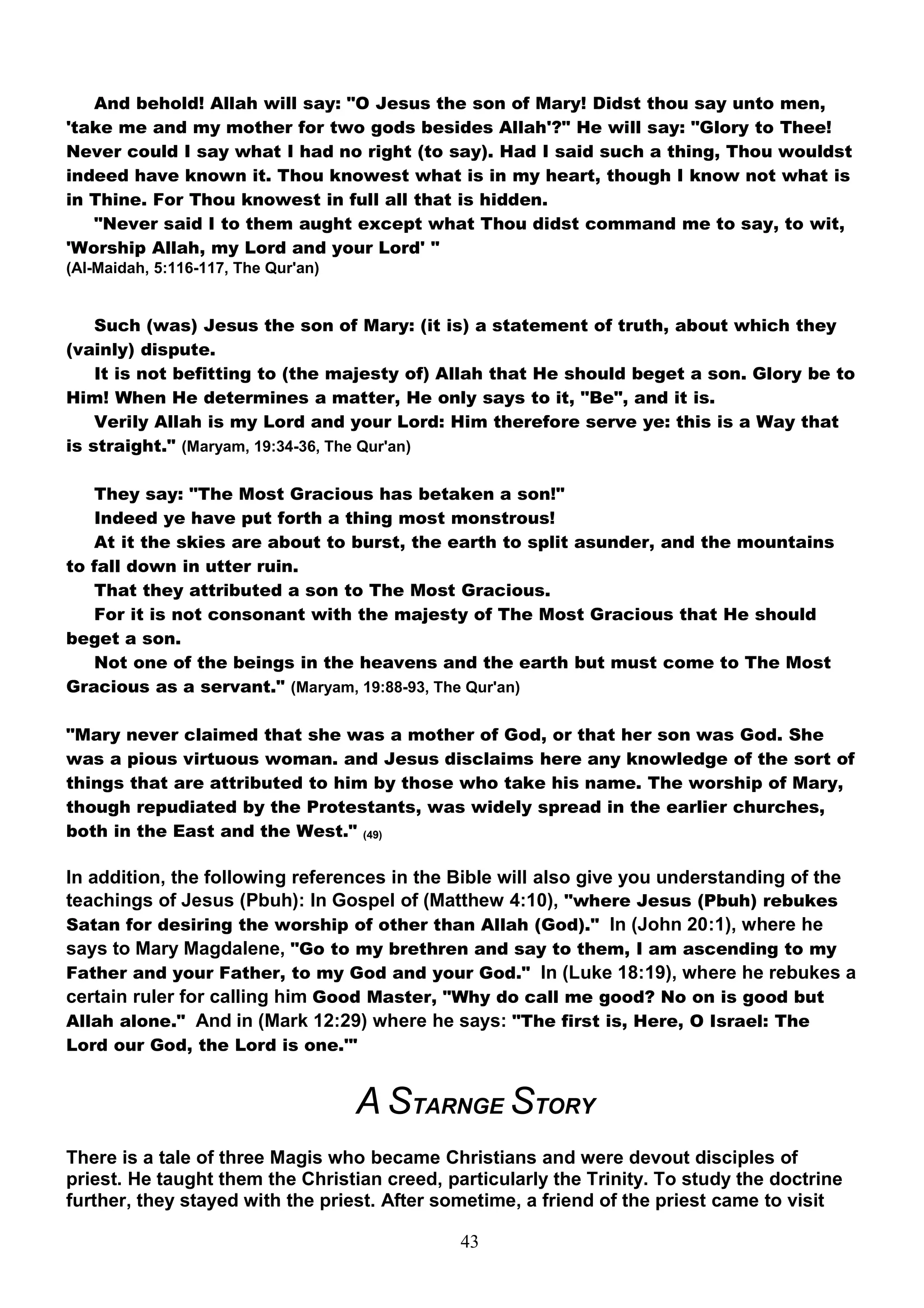And behold! Allah will say: "O Jesus the son of Mary! Didst thou say unto men,
'take me and my mother for two gods besides Allah'?" He will say: "Glory to Thee!
Never could I say what I had no right (to say). Had I said such a thing, Thou wouldst
indeed have known it. Thou knowest what is in my heart, though I know not what is
in Thine. For Thou knowest in full all that is hidden.
   "Never said I to them aught except what Thou didst command me to say, to wit,
'Worship Allah, my Lord and your Lord' "
(Al-Maidah, 5:116-117, The Qur'an)


    Such (was) Jesus the son of Mary: (it is) a statement of truth, about which they
(vainly) dispute.
    It is not befitting to (the majesty of) Allah that He should beget a son. Glory be to
Him! When He determines a matter, He only says to it, "Be", and it is.
    Verily Allah is my Lord and your Lord: Him therefore serve ye: this is a Way that
is straight." (Maryam, 19:34-36, The Qur'an)

   They say: "The Most Gracious has betaken a son!"
   Indeed ye have put forth a thing most monstrous!
   At it the skies are about to burst, the earth to split asunder, and the mountains
to fall down in utter ruin.
   That they attributed a son to The Most Gracious.
   For it is not consonant with the majesty of The Most Gracious that He should
beget a son.
   Not one of the beings in the heavens and the earth but must come to The Most
Gracious as a servant." (Maryam, 19:88-93, The Qur'an)

"Mary never claimed that she was a mother of God, or that her son was God. She
was a pious virtuous woman. and Jesus disclaims here any knowledge of the sort of
things that are attributed to him by those who take his name. The worship of Mary,
though repudiated by the Protestants, was widely spread in the earlier churches,
both in the East and the West." (49)

In addition, the following references in the Bible will also give you understanding of the
teachings of Jesus (Pbuh): In Gospel of (Matthew 4:10), "where Jesus (Pbuh) rebukes
Satan for desiring the worship of other than Allah (God)." In (John 20:1), where he
says to Mary Magdalene, "Go to my brethren and say to them, I am ascending to my
Father and your Father, to my God and your God." In (Luke 18:19), where he rebukes a
certain ruler for calling him Good Master, "Why do call me good? No on is good but
Allah alone." And in (Mark 12:29) where he says: "The first is, Here, O Israel: The
Lord our God, the Lord is one.'"


                                     A STARNGE STORY
There is a tale of three Magis who became Christians and were devout disciples of
priest. He taught them the Christian creed, particularly the Trinity. To study the doctrine
further, they stayed with the priest. After sometime, a friend of the priest came to visit

                                              43
 