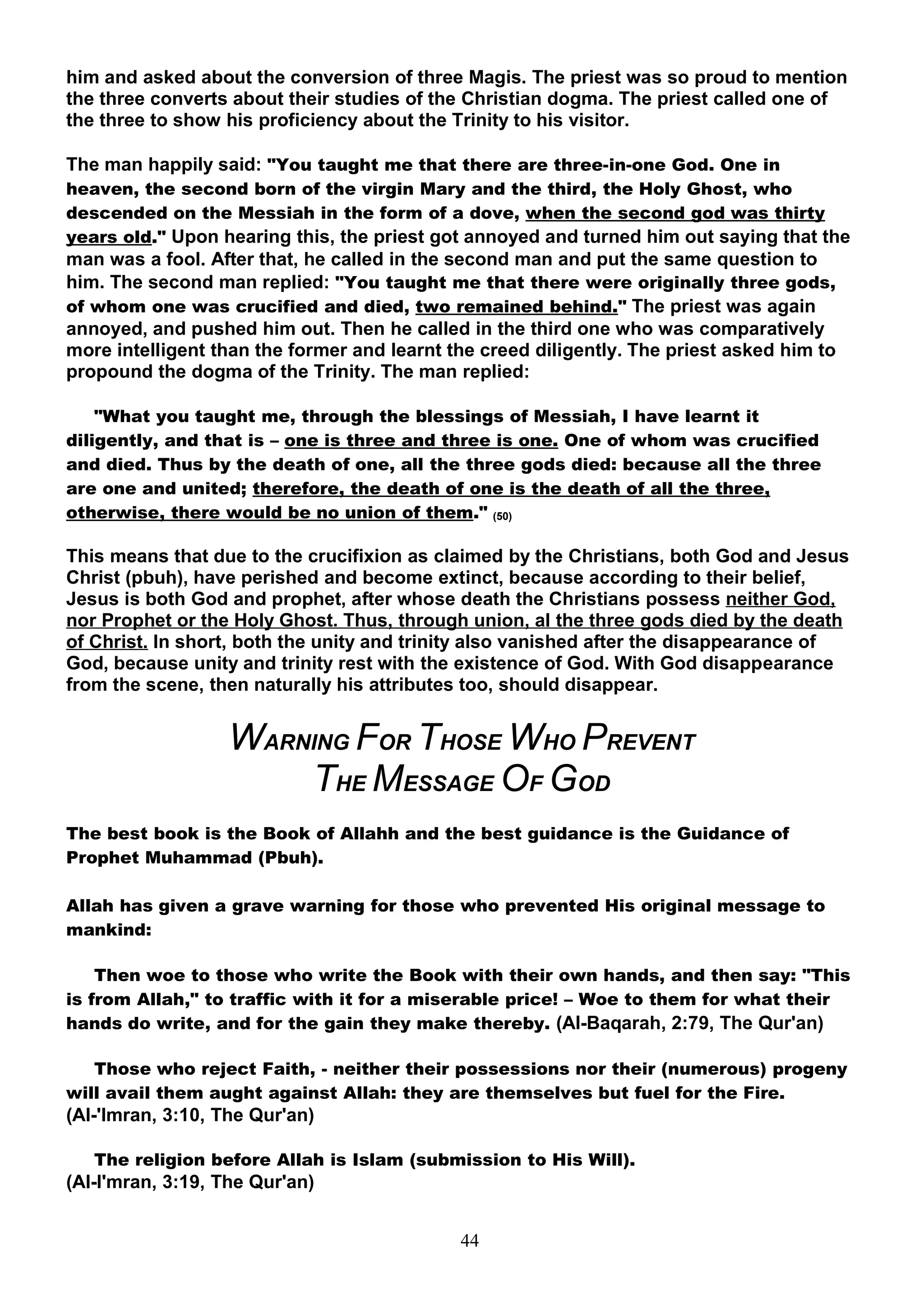 him and asked about the conversion of three Magis. The priest was so proud to mention
the three converts about their studies of the Christian dogma. The priest called one of
the three to show his proficiency about the Trinity to his visitor.

The man happily said: "You taught me that there are three-in-one God. One in
heaven, the second born of the virgin Mary and the third, the Holy Ghost, who
descended on the Messiah in the form of a dove, when the second god was thirty
years old." Upon hearing this, the priest got annoyed and turned him out saying that the
man was a fool. After that, he called in the second man and put the same question to
him. The second man replied: "You taught me that there were originally three gods,
of whom one was crucified and died, two remained behind." The priest was again
annoyed, and pushed him out. Then he called in the third one who was comparatively
more intelligent than the former and learnt the creed diligently. The priest asked him to
propound the dogma of the Trinity. The man replied:

    "What you taught me, through the blessings of Messiah, I have learnt it
diligently, and that is – one is three and three is one. One of whom was crucified
and died. Thus by the death of one, all the three gods died: because all the three
are one and united; therefore, the death of one is the death of all the three,
otherwise, there would be no union of them." (50)

This means that due to the crucifixion as claimed by the Christians, both God and Jesus
Christ (pbuh), have perished and become extinct, because according to their belief,
Jesus is both God and prophet, after whose death the Christians possess neither God,
nor Prophet or the Holy Ghost. Thus, through union, al the three gods died by the death
of Christ. In short, both the unity and trinity also vanished after the disappearance of
God, because unity and trinity rest with the existence of God. With God disappearance
from the scene, then naturally his attributes too, should disappear.


                  WARNING FOR THOSE WHO PREVENT
                      THE MESSAGE OF GOD
The best book is the Book of Allahh and the best guidance is the Guidance of
Prophet Muhammad (Pbuh).

Allah has given a grave warning for those who prevented His original message to
mankind:

    Then woe to those who write the Book with their own hands, and then say: "This
is from Allah," to traffic with it for a miserable price! – Woe to them for what their
hands do write, and for the gain they make thereby. (Al-Baqarah, 2:79, The Qur'an)

   Those who reject Faith, - neither their possessions nor their (numerous) progeny
will avail them aught against Allah: they are themselves but fuel for the Fire.
(Al-'Imran, 3:10, The Qur'an)

   The religion before Allah is Islam (submission to His Will).
(Al-I'mran, 3:19, The Qur'an)


                                             44
 