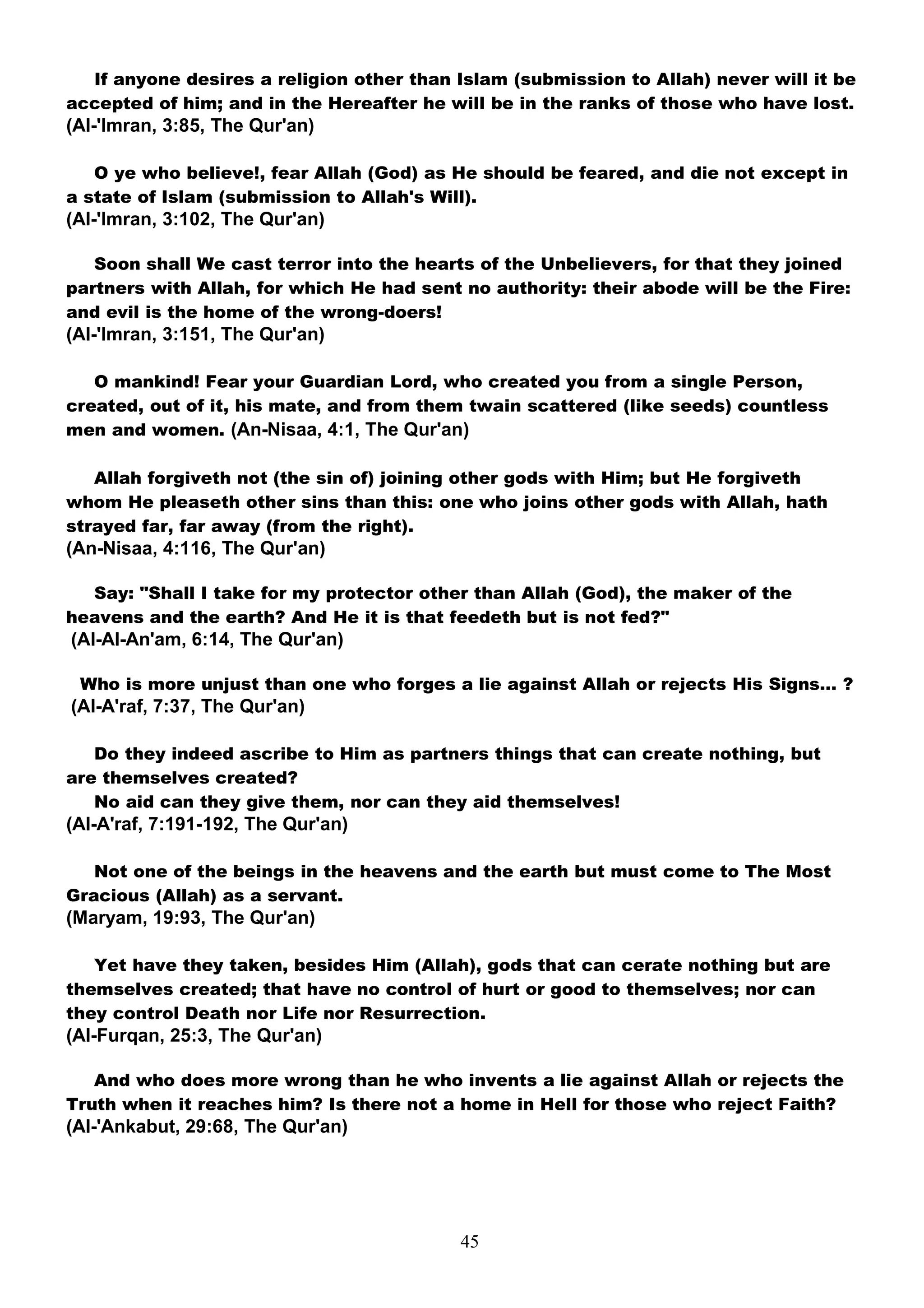 If anyone desires a religion other than Islam (submission to Allah) never will it be
accepted of him; and in the Hereafter he will be in the ranks of those who have lost.
(Al-'Imran, 3:85, The Qur'an)

   O ye who believe!, fear Allah (God) as He should be feared, and die not except in
a state of Islam (submission to Allah's Will).
(Al-'Imran, 3:102, The Qur'an)

   Soon shall We cast terror into the hearts of the Unbelievers, for that they joined
partners with Allah, for which He had sent no authority: their abode will be the Fire:
and evil is the home of the wrong-doers!
(Al-'Imran, 3:151, The Qur'an)

   O mankind! Fear your Guardian Lord, who created you from a single Person,
created, out of it, his mate, and from them twain scattered (like seeds) countless
men and women. (An-Nisaa, 4:1, The Qur'an)

   Allah forgiveth not (the sin of) joining other gods with Him; but He forgiveth
whom He pleaseth other sins than this: one who joins other gods with Allah, hath
strayed far, far away (from the right).
(An-Nisaa, 4:116, The Qur'an)

  Say: "Shall I take for my protector other than Allah (God), the maker of the
heavens and the earth? And He it is that feedeth but is not fed?"
(Al-Al-An'am, 6:14, The Qur'an)

 Who is more unjust than one who forges a lie against Allah or rejects His Signs… ?
(Al-A'raf, 7:37, The Qur'an)

   Do they indeed ascribe to Him as partners things that can create nothing, but
are themselves created?
   No aid can they give them, nor can they aid themselves!
(Al-A'raf, 7:191-192, The Qur'an)

   Not one of the beings in the heavens and the earth but must come to The Most
Gracious (Allah) as a servant.
(Maryam, 19:93, The Qur'an)

   Yet have they taken, besides Him (Allah), gods that can cerate nothing but are
themselves created; that have no control of hurt or good to themselves; nor can
they control Death nor Life nor Resurrection.
(Al-Furqan, 25:3, The Qur'an)

   And who does more wrong than he who invents a lie against Allah or rejects the
Truth when it reaches him? Is there not a home in Hell for those who reject Faith?
(Al-'Ankabut, 29:68, The Qur'an)




                                           45
 