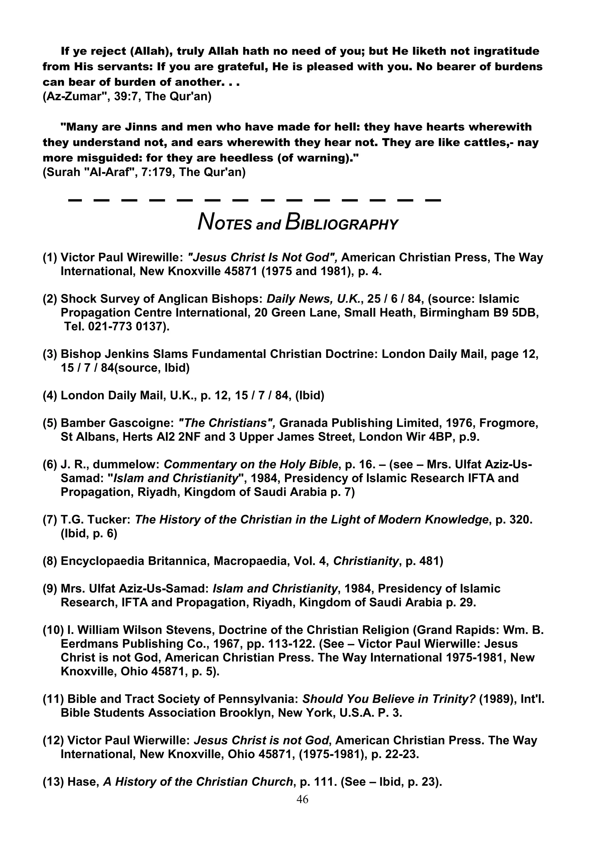 If ye reject (Allah), truly Allah hath no need of you; but He liketh not ingratitude
from His servants: If you are grateful, He is pleased with you. No bearer of burdens
can bear of burden of another. . .
(Az-Zumar", 39:7, The Qur'an)

   "Many are Jinns and men who have made for hell: they have hearts wherewith
they understand not, and ears wherewith they hear not. They are like cattles,- nay
more misguided: for they are heedless (of warning)."
(Surah "Al-Araf", 7:179, The Qur'an)



                              NOTES and BIBLIOGRAPHY
(1) Victor Paul Wirewille: "Jesus Christ Is Not God", American Christian Press, The Way
    International, New Knoxville 45871 (1975 and 1981), p. 4.

(2) Shock Survey of Anglican Bishops: Daily News, U.K., 25 / 6 / 84, (source: Islamic
    Propagation Centre International, 20 Green Lane, Small Heath, Birmingham B9 5DB,
    Tel. 021-773 0137).

(3) Bishop Jenkins Slams Fundamental Christian Doctrine: London Daily Mail, page 12,
    15 / 7 / 84(source, Ibid)

(4) London Daily Mail, U.K., p. 12, 15 / 7 / 84, (Ibid)

(5) Bamber Gascoigne: "The Christians", Granada Publishing Limited, 1976, Frogmore,
    St Albans, Herts Al2 2NF and 3 Upper James Street, London Wir 4BP, p.9.

(6) J. R., dummelow: Commentary on the Holy Bible, p. 16. – (see – Mrs. Ulfat Aziz-Us-
    Samad: "Islam and Christianity", 1984, Presidency of Islamic Research IFTA and
    Propagation, Riyadh, Kingdom of Saudi Arabia p. 7)

(7) T.G. Tucker: The History of the Christian in the Light of Modern Knowledge, p. 320.
    (Ibid, p. 6)

(8) Encyclopaedia Britannica, Macropaedia, Vol. 4, Christianity, p. 481)

(9) Mrs. Ulfat Aziz-Us-Samad: Islam and Christianity, 1984, Presidency of Islamic
    Research, IFTA and Propagation, Riyadh, Kingdom of Saudi Arabia p. 29.

(10) I. William Wilson Stevens, Doctrine of the Christian Religion (Grand Rapids: Wm. B.
   Eerdmans Publishing Co., 1967, pp. 113-122. (See – Victor Paul Wierwille: Jesus
   Christ is not God, American Christian Press. The Way International 1975-1981, New
   Knoxville, Ohio 45871, p. 5).

(11) Bible and Tract Society of Pennsylvania: Should You Believe in Trinity? (1989), Int'l.
   Bible Students Association Brooklyn, New York, U.S.A. P. 3.

(12) Victor Paul Wierwille: Jesus Christ is not God, American Christian Press. The Way
   International, New Knoxville, Ohio 45871, (1975-1981), p. 22-23.

(13) Hase, A History of the Christian Church, p. 111. (See – Ibid, p. 23).
                                             46
 