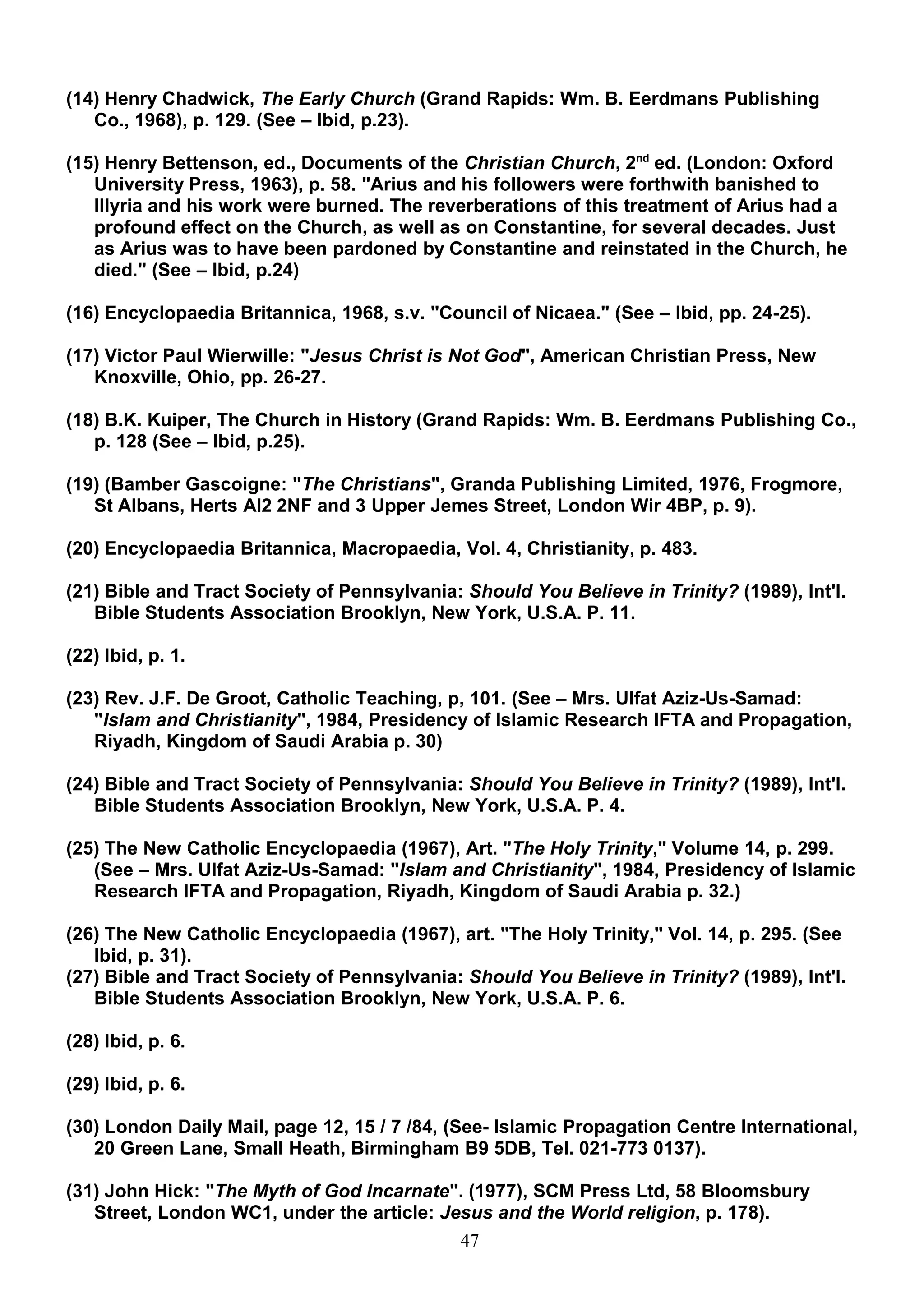 (14) Henry Chadwick, The Early Church (Grand Rapids: Wm. B. Eerdmans Publishing
   Co., 1968), p. 129. (See – Ibid, p.23).

(15) Henry Bettenson, ed., Documents of the Christian Church, 2nd ed. (London: Oxford
   University Press, 1963), p. 58. "Arius and his followers were forthwith banished to
   IIIyria and his work were burned. The reverberations of this treatment of Arius had a
   profound effect on the Church, as well as on Constantine, for several decades. Just
   as Arius was to have been pardoned by Constantine and reinstated in the Church, he
   died." (See – Ibid, p.24)

(16) Encyclopaedia Britannica, 1968, s.v. "Council of Nicaea." (See – Ibid, pp. 24-25).

(17) Victor Paul Wierwille: "Jesus Christ is Not God", American Christian Press, New
   Knoxville, Ohio, pp. 26-27.

(18) B.K. Kuiper, The Church in History (Grand Rapids: Wm. B. Eerdmans Publishing Co.,
   p. 128 (See – Ibid, p.25).

(19) (Bamber Gascoigne: "The Christians", Granda Publishing Limited, 1976, Frogmore,
   St Albans, Herts AI2 2NF and 3 Upper Jemes Street, London Wir 4BP, p. 9).

(20) Encyclopaedia Britannica, Macropaedia, Vol. 4, Christianity, p. 483.

(21) Bible and Tract Society of Pennsylvania: Should You Believe in Trinity? (1989), Int'l.
   Bible Students Association Brooklyn, New York, U.S.A. P. 11.

(22) Ibid, p. 1.

(23) Rev. J.F. De Groot, Catholic Teaching, p, 101. (See – Mrs. Ulfat Aziz-Us-Samad:
   "Islam and Christianity", 1984, Presidency of Islamic Research IFTA and Propagation,
   Riyadh, Kingdom of Saudi Arabia p. 30)

(24) Bible and Tract Society of Pennsylvania: Should You Believe in Trinity? (1989), Int'l.
   Bible Students Association Brooklyn, New York, U.S.A. P. 4.

(25) The New Catholic Encyclopaedia (1967), Art. "The Holy Trinity," Volume 14, p. 299.
   (See – Mrs. Ulfat Aziz-Us-Samad: "Islam and Christianity", 1984, Presidency of Islamic
   Research IFTA and Propagation, Riyadh, Kingdom of Saudi Arabia p. 32.)

(26) The New Catholic Encyclopaedia (1967), art. "The Holy Trinity," Vol. 14, p. 295. (See
   Ibid, p. 31).
(27) Bible and Tract Society of Pennsylvania: Should You Believe in Trinity? (1989), Int'l.
   Bible Students Association Brooklyn, New York, U.S.A. P. 6.

(28) Ibid, p. 6.

(29) Ibid, p. 6.

(30) London Daily Mail, page 12, 15 / 7 /84, (See- Islamic Propagation Centre International,
   20 Green Lane, Small Heath, Birmingham B9 5DB, Tel. 021-773 0137).

(31) John Hick: "The Myth of God Incarnate". (1977), SCM Press Ltd, 58 Bloomsbury
   Street, London WC1, under the article: Jesus and the World religion, p. 178).
                                            47
 