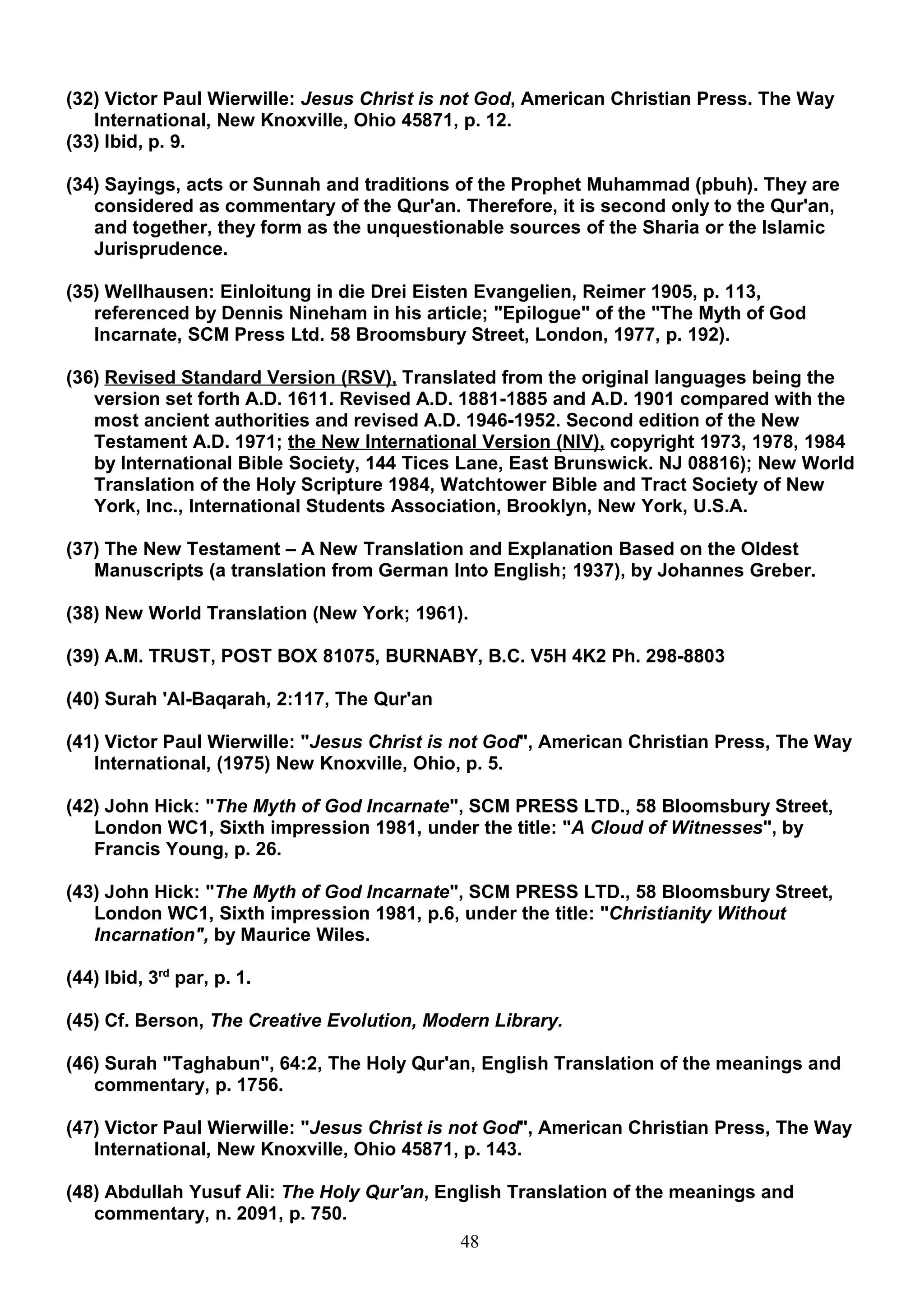 (32) Victor Paul Wierwille: Jesus Christ is not God, American Christian Press. The Way
   International, New Knoxville, Ohio 45871, p. 12.
(33) Ibid, p. 9.

(34) Sayings, acts or Sunnah and traditions of the Prophet Muhammad (pbuh). They are
   considered as commentary of the Qur'an. Therefore, it is second only to the Qur'an,
   and together, they form as the unquestionable sources of the Sharia or the Islamic
   Jurisprudence.

(35) Wellhausen: Einloitung in die Drei Eisten Evangelien, Reimer 1905, p. 113,
   referenced by Dennis Nineham in his article; "Epilogue" of the "The Myth of God
   Incarnate, SCM Press Ltd. 58 Broomsbury Street, London, 1977, p. 192).

(36) Revised Standard Version (RSV), Translated from the original languages being the
   version set forth A.D. 1611. Revised A.D. 1881-1885 and A.D. 1901 compared with the
   most ancient authorities and revised A.D. 1946-1952. Second edition of the New
   Testament A.D. 1971; the New International Version (NIV), copyright 1973, 1978, 1984
   by International Bible Society, 144 Tices Lane, East Brunswick. NJ 08816); New World
   Translation of the Holy Scripture 1984, Watchtower Bible and Tract Society of New
   York, Inc., International Students Association, Brooklyn, New York, U.S.A.

(37) The New Testament – A New Translation and Explanation Based on the Oldest
   Manuscripts (a translation from German Into English; 1937), by Johannes Greber.

(38) New World Translation (New York; 1961).

(39) A.M. TRUST, POST BOX 81075, BURNABY, B.C. V5H 4K2 Ph. 298-8803

(40) Surah 'Al-Baqarah, 2:117, The Qur'an

(41) Victor Paul Wierwille: "Jesus Christ is not God", American Christian Press, The Way
   International, (1975) New Knoxville, Ohio, p. 5.

(42) John Hick: "The Myth of God Incarnate", SCM PRESS LTD., 58 Bloomsbury Street,
   London WC1, Sixth impression 1981, under the title: "A Cloud of Witnesses", by
   Francis Young, p. 26.

(43) John Hick: "The Myth of God Incarnate", SCM PRESS LTD., 58 Bloomsbury Street,
   London WC1, Sixth impression 1981, p.6, under the title: "Christianity Without
   Incarnation", by Maurice Wiles.

(44) Ibid, 3rd par, p. 1.

(45) Cf. Berson, The Creative Evolution, Modern Library.

(46) Surah "Taghabun", 64:2, The Holy Qur'an, English Translation of the meanings and
   commentary, p. 1756.

(47) Victor Paul Wierwille: "Jesus Christ is not God", American Christian Press, The Way
   International, New Knoxville, Ohio 45871, p. 143.

(48) Abdullah Yusuf Ali: The Holy Qur'an, English Translation of the meanings and
   commentary, n. 2091, p. 750.
                                            48
 