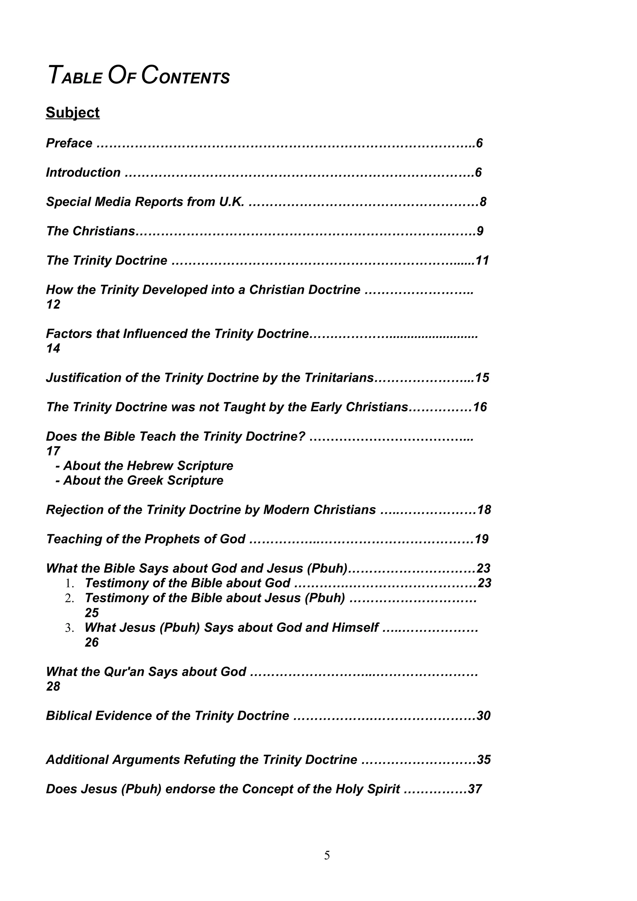 TABLE OF CONTENTS
Subject
Preface ……………………………………………………………………………..6

Introduction ……………………………………………………………………….6

Special Media Reports from U.K. ………………………………………………8

The Christians……………………………………………………………….…….9

The Trinity Doctrine …………………………………………………………......11

How the Trinity Developed into a Christian Doctrine ……………………..
12

Factors that Influenced the Trinity Doctrine…….………….........................
14

Justification of the Trinity Doctrine by the Trinitarians…………………...15

The Trinity Doctrine was not Taught by the Early Christians……………16

Does the Bible Teach the Trinity Doctrine? ………………………………...
17
 - About the Hebrew Scripture
 - About the Greek Scripture

Rejection of the Trinity Doctrine by Modern Christians …..………………18

Teaching of the Prophets of God ……………..………………………………19

What the Bible Says about God and Jesus (Pbuh)…………………………23
  1. Testimony of the Bible about God ………….…………………………23
  2. Testimony of the Bible about Jesus (Pbuh) …………………………
      25
  3. What Jesus (Pbuh) Says about God and Himself …..………………
      26

What the Qur'an Says about God ………………………...……………………
28

Biblical Evidence of the Trinity Doctrine ……………….……………………30


Additional Arguments Refuting the Trinity Doctrine ………………………35

Does Jesus (Pbuh) endorse the Concept of the Holy Spirit ……………37




                                                5
 