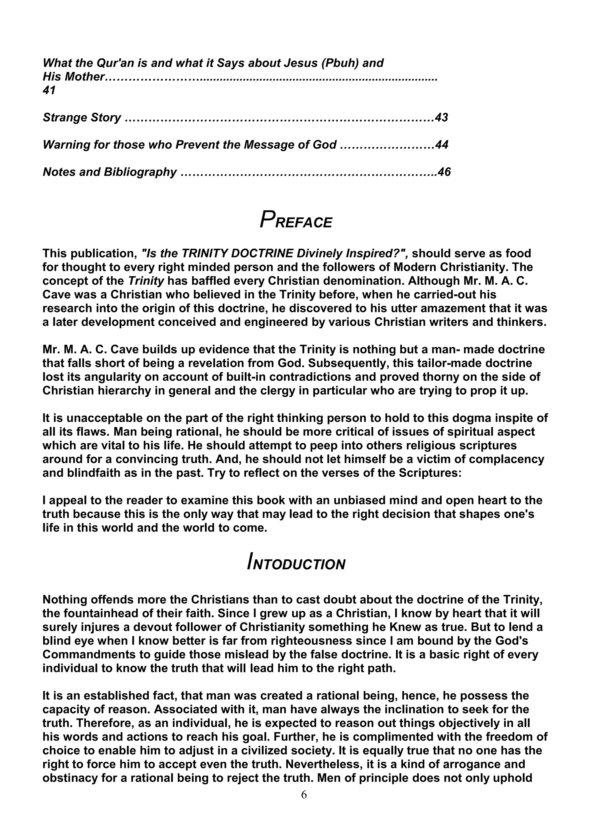 What the Qur'an is and what it Says about Jesus (Pbuh) and
His Mother……………………........................................................................
41

Strange Story ……………………………………………………………………43

Warning for those who Prevent the Message of God ……………………44

Notes and Bibliography ………………………………………………………..46



                                                 PREFACE
This publication, "Is the TRINITY DOCTRINE Divinely Inspired?", should serve as food
for thought to every right minded person and the followers of Modern Christianity. The
concept of the Trinity has baffled every Christian denomination. Although Mr. M. A. C.
Cave was a Christian who believed in the Trinity before, when he carried-out his
research into the origin of this doctrine, he discovered to his utter amazement that it was
a later development conceived and engineered by various Christian writers and thinkers.

Mr. M. A. C. Cave builds up evidence that the Trinity is nothing but a man- made doctrine
that falls short of being a revelation from God. Subsequently, this tailor-made doctrine
lost its angularity on account of built-in contradictions and proved thorny on the side of
Christian hierarchy in general and the clergy in particular who are trying to prop it up.

It is unacceptable on the part of the right thinking person to hold to this dogma inspite of
all its flaws. Man being rational, he should be more critical of issues of spiritual aspect
which are vital to his life. He should attempt to peep into others religious scriptures
around for a convincing truth. And, he should not let himself be a victim of complacency
and blindfaith as in the past. Try to reflect on the verses of the Scriptures:

I appeal to the reader to examine this book with an unbiased mind and open heart to the
truth because this is the only way that may lead to the right decision that shapes one's
life in this world and the world to come.


                                              INTODUCTION
Nothing offends more the Christians than to cast doubt about the doctrine of the Trinity,
the fountainhead of their faith. Since I grew up as a Christian, I know by heart that it will
surely injures a devout follower of Christianity something he Knew as true. But to lend a
blind eye when I know better is far from righteousness since I am bound by the God's
Commandments to guide those mislead by the false doctrine. It is a basic right of every
individual to know the truth that will lead him to the right path.

It is an established fact, that man was created a rational being, hence, he possess the
capacity of reason. Associated with it, man have always the inclination to seek for the
truth. Therefore, as an individual, he is expected to reason out things objectively in all
his words and actions to reach his goal. Further, he is complimented with the freedom of
choice to enable him to adjust in a civilized society. It is equally true that no one has the
right to force him to accept even the truth. Nevertheless, it is a kind of arrogance and
obstinacy for a rational being to reject the truth. Men of principle does not only uphold
                                                6
 