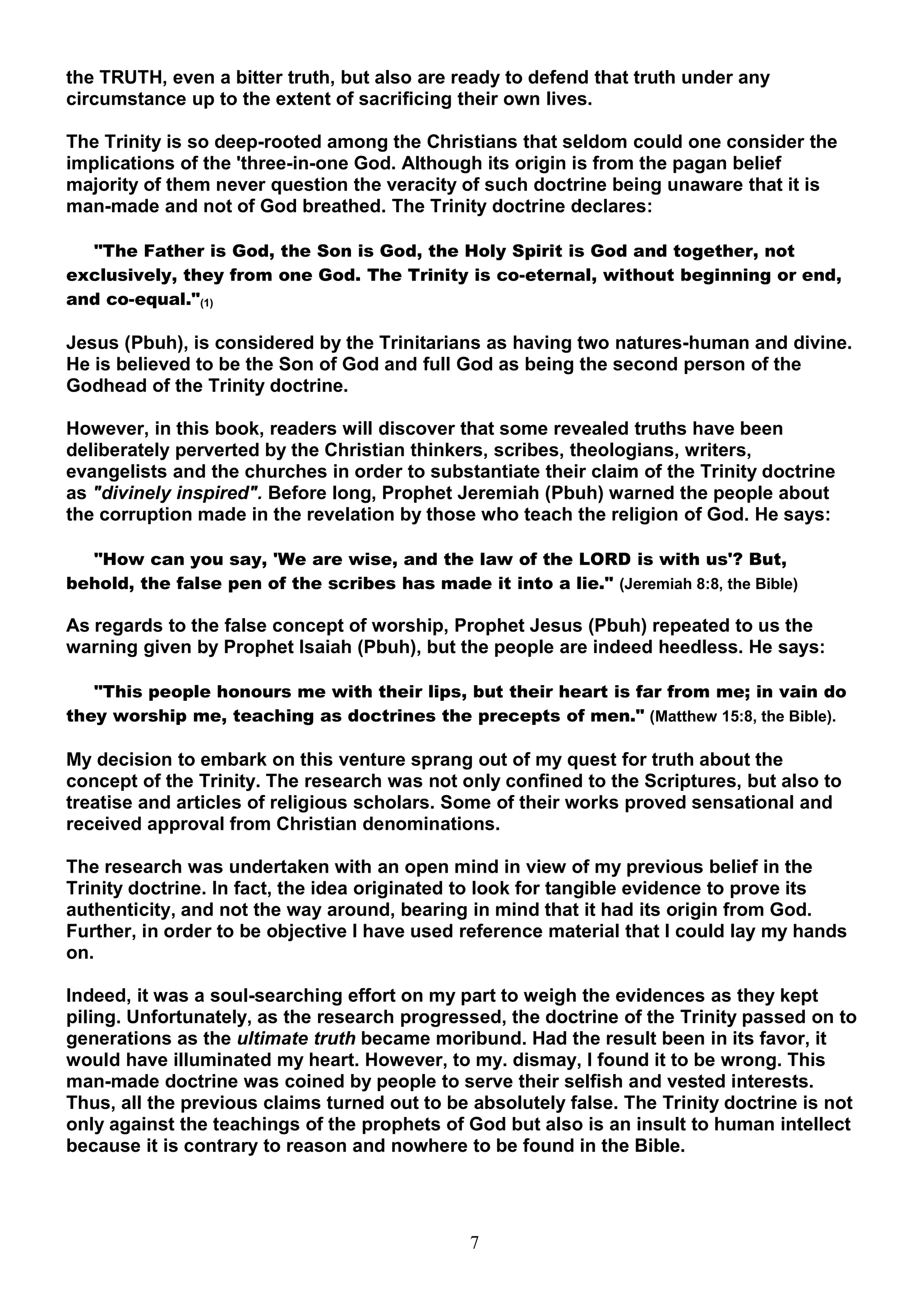 the TRUTH, even a bitter truth, but also are ready to defend that truth under any
circumstance up to the extent of sacrificing their own lives.

The Trinity is so deep-rooted among the Christians that seldom could one consider the
implications of the 'three-in-one God. Although its origin is from the pagan belief
majority of them never question the veracity of such doctrine being unaware that it is
man-made and not of God breathed. The Trinity doctrine declares:

  "The Father is God, the Son is God, the Holy Spirit is God and together, not
exclusively, they from one God. The Trinity is co-eternal, without beginning or end,
and co-equal."(1)

Jesus (Pbuh), is considered by the Trinitarians as having two natures-human and divine.
He is believed to be the Son of God and full God as being the second person of the
Godhead of the Trinity doctrine.

However, in this book, readers will discover that some revealed truths have been
deliberately perverted by the Christian thinkers, scribes, theologians, writers,
evangelists and the churches in order to substantiate their claim of the Trinity doctrine
as "divinely inspired". Before long, Prophet Jeremiah (Pbuh) warned the people about
the corruption made in the revelation by those who teach the religion of God. He says:

  "How can you say, 'We are wise, and the law of the LORD is with us'? But,
behold, the false pen of the scribes has made it into a lie." (Jeremiah 8:8, the Bible)

As regards to the false concept of worship, Prophet Jesus (Pbuh) repeated to us the
warning given by Prophet Isaiah (Pbuh), but the people are indeed heedless. He says:

   "This people honours me with their lips, but their heart is far from me; in vain do
they worship me, teaching as doctrines the precepts of men." (Matthew 15:8, the Bible).

My decision to embark on this venture sprang out of my quest for truth about the
concept of the Trinity. The research was not only confined to the Scriptures, but also to
treatise and articles of religious scholars. Some of their works proved sensational and
received approval from Christian denominations.

The research was undertaken with an open mind in view of my previous belief in the
Trinity doctrine. In fact, the idea originated to look for tangible evidence to prove its
authenticity, and not the way around, bearing in mind that it had its origin from God.
Further, in order to be objective I have used reference material that I could lay my hands
on.

Indeed, it was a soul-searching effort on my part to weigh the evidences as they kept
piling. Unfortunately, as the research progressed, the doctrine of the Trinity passed on to
generations as the ultimate truth became moribund. Had the result been in its favor, it
would have illuminated my heart. However, to my. dismay, I found it to be wrong. This
man-made doctrine was coined by people to serve their selfish and vested interests.
Thus, all the previous claims turned out to be absolutely false. The Trinity doctrine is not
only against the teachings of the prophets of God but also is an insult to human intellect
because it is contrary to reason and nowhere to be found in the Bible.




                                               7
 