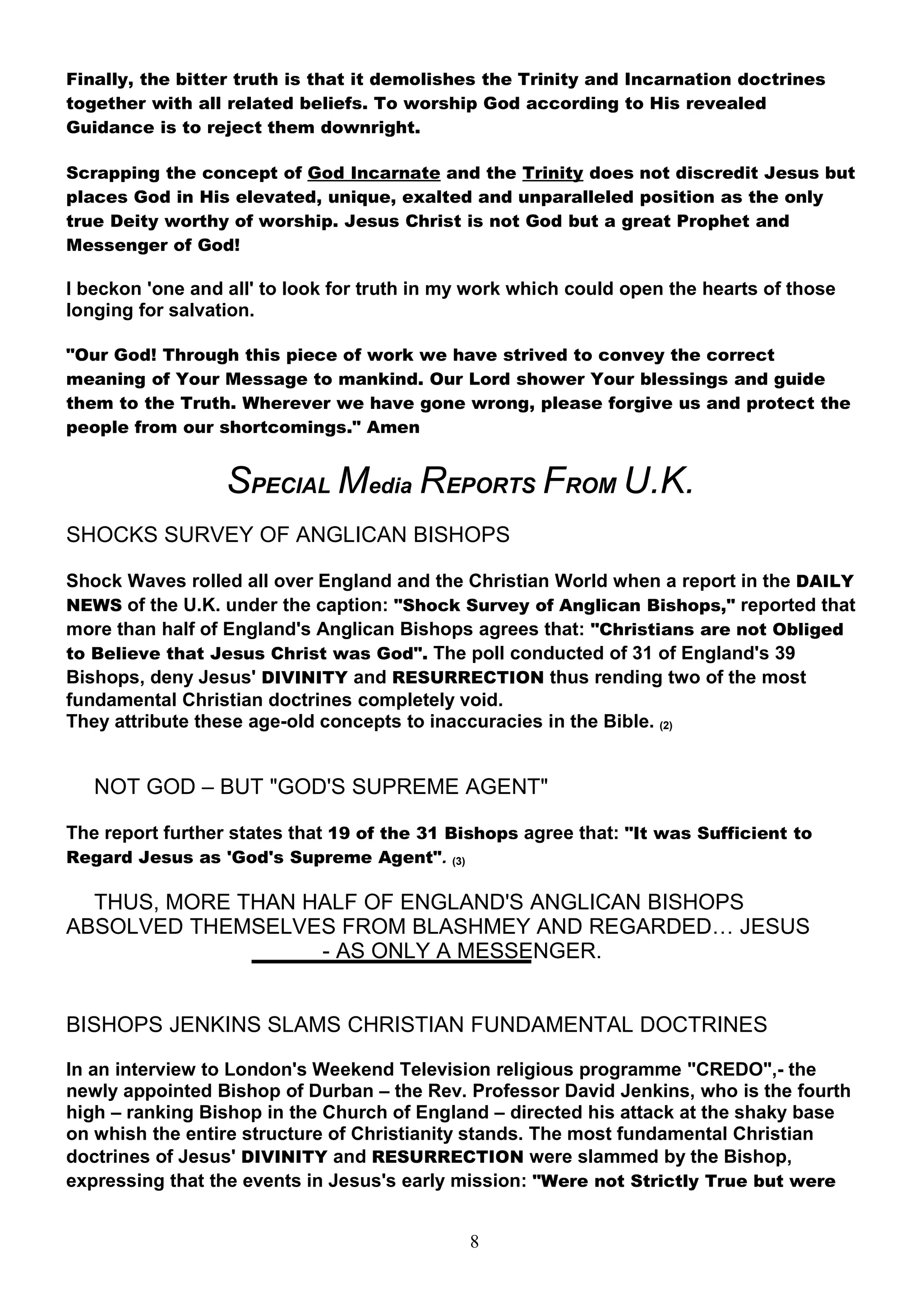 Finally, the bitter truth is that it demolishes the Trinity and Incarnation doctrines
together with all related beliefs. To worship God according to His revealed
Guidance is to reject them downright.

Scrapping the concept of God Incarnate and the Trinity does not discredit Jesus but
places God in His elevated, unique, exalted and unparalleled position as the only
true Deity worthy of worship. Jesus Christ is not God but a great Prophet and
Messenger of God!

I beckon 'one and all' to look for truth in my work which could open the hearts of those
longing for salvation.

"Our God! Through this piece of work we have strived to convey the correct
meaning of Your Message to mankind. Our Lord shower Your blessings and guide
them to the Truth. Wherever we have gone wrong, please forgive us and protect the
people from our shortcomings." Amen


                  SPECIAL Media REPORTS FROM U.K.
SHOCKS SURVEY OF ANGLICAN BISHOPS

Shock Waves rolled all over England and the Christian World when a report in the DAILY
NEWS of the U.K. under the caption: "Shock Survey of Anglican Bishops," reported that
more than half of England's Anglican Bishops agrees that: "Christians are not Obliged
to Believe that Jesus Christ was God". The poll conducted of 31 of England's 39
Bishops, deny Jesus' DIVINITY and RESURRECTION thus rending two of the most
fundamental Christian doctrines completely void.
They attribute these age-old concepts to inaccuracies in the Bible. (2)


   NOT GOD – BUT "GOD'S SUPREME AGENT"

The report further states that 19 of the 31 Bishops agree that: "It was Sufficient to
Regard Jesus as 'God's Supreme Agent". (3)

  THUS, MORE THAN HALF OF ENGLAND'S ANGLICAN BISHOPS
ABSOLVED THEMSELVES FROM BLASHMEY AND REGARDED… JESUS
                   - AS ONLY A MESSENGER.


BISHOPS JENKINS SLAMS CHRISTIAN FUNDAMENTAL DOCTRINES

In an interview to London's Weekend Television religious programme "CREDO",- the
newly appointed Bishop of Durban – the Rev. Professor David Jenkins, who is the fourth
high – ranking Bishop in the Church of England – directed his attack at the shaky base
on whish the entire structure of Christianity stands. The most fundamental Christian
doctrines of Jesus' DIVINITY and RESURRECTION were slammed by the Bishop,
expressing that the events in Jesus's early mission: "Were not Strictly True but were


                                              8
 