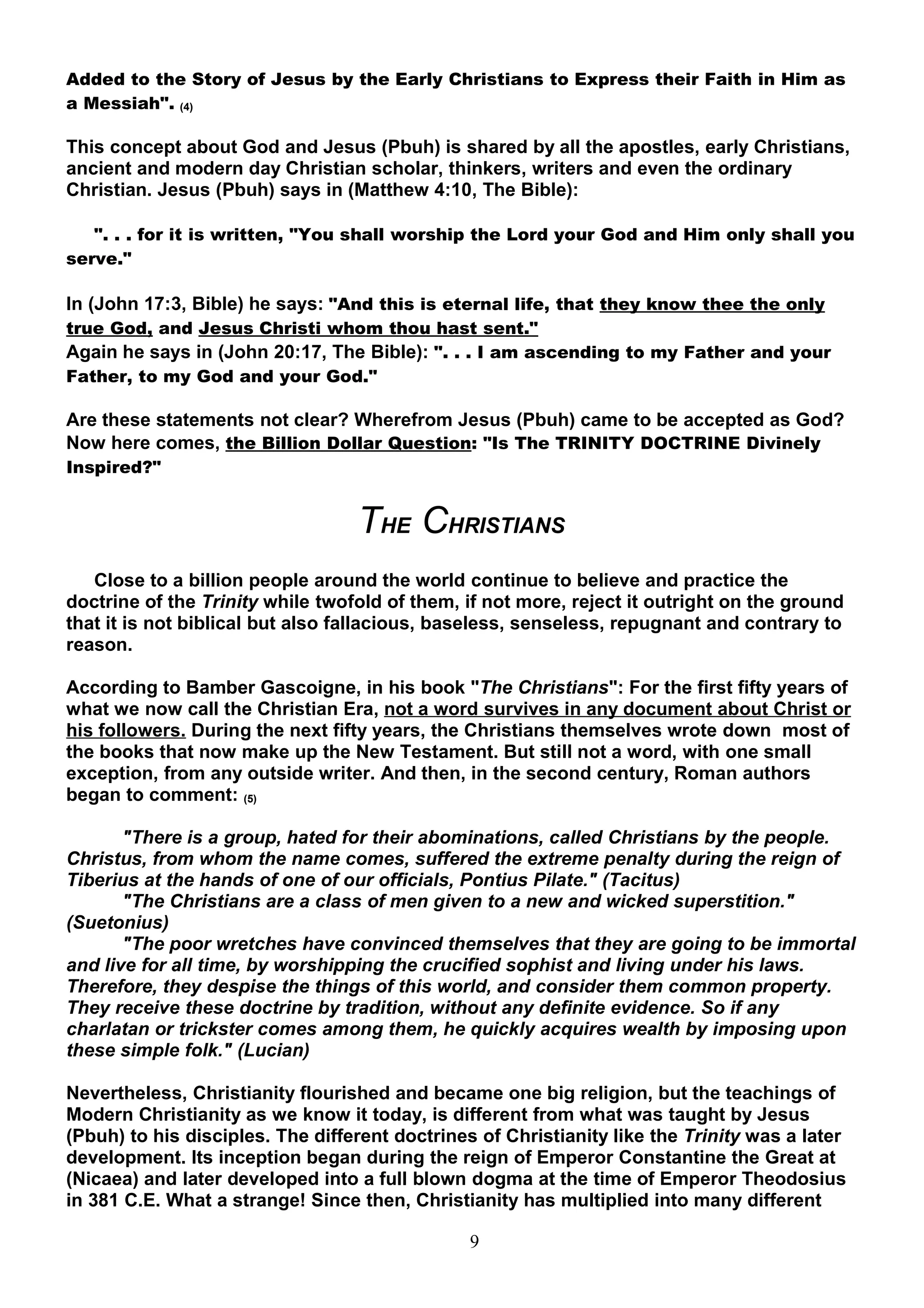 Added to the Story of Jesus by the Early Christians to Express their Faith in Him as
a Messiah". (4)

This concept about God and Jesus (Pbuh) is shared by all the apostles, early Christians,
ancient and modern day Christian scholar, thinkers, writers and even the ordinary
Christian. Jesus (Pbuh) says in (Matthew 4:10, The Bible):

   ". . . for it is written, "You shall worship the Lord your God and Him only shall you
serve."

In (John 17:3, Bible) he says: "And this is eternal life, that they know thee the only
true God, and Jesus Christi whom thou hast sent."
Again he says in (John 20:17, The Bible): ". . . I am ascending to my Father and your
Father, to my God and your God."

Are these statements not clear? Wherefrom Jesus (Pbuh) came to be accepted as God?
Now here comes, the Billion Dollar Question: "Is The TRINITY DOCTRINE Divinely
Inspired?"


                                  THE CHRISTIANS
   Close to a billion people around the world continue to believe and practice the
doctrine of the Trinity while twofold of them, if not more, reject it outright on the ground
that it is not biblical but also fallacious, baseless, senseless, repugnant and contrary to
reason.

According to Bamber Gascoigne, in his book "The Christians": For the first fifty years of
what we now call the Christian Era, not a word survives in any document about Christ or
his followers. During the next fifty years, the Christians themselves wrote down most of
the books that now make up the New Testament. But still not a word, with one small
exception, from any outside writer. And then, in the second century, Roman authors
began to comment: (5)

       "There is a group, hated for their abominations, called Christians by the people.
Christus, from whom the name comes, suffered the extreme penalty during the reign of
Tiberius at the hands of one of our officials, Pontius Pilate." (Tacitus)
       "The Christians are a class of men given to a new and wicked superstition."
(Suetonius)
       "The poor wretches have convinced themselves that they are going to be immortal
and live for all time, by worshipping the crucified sophist and living under his laws.
Therefore, they despise the things of this world, and consider them common property.
They receive these doctrine by tradition, without any definite evidence. So if any
charlatan or trickster comes among them, he quickly acquires wealth by imposing upon
these simple folk." (Lucian)

Nevertheless, Christianity flourished and became one big religion, but the teachings of
Modern Christianity as we know it today, is different from what was taught by Jesus
(Pbuh) to his disciples. The different doctrines of Christianity like the Trinity was a later
development. Its inception began during the reign of Emperor Constantine the Great at
(Nicaea) and later developed into a full blown dogma at the time of Emperor Theodosius
in 381 C.E. What a strange! Since then, Christianity has multiplied into many different

                                                9
 