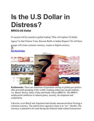 Is the U.S Dollar in
Distress?
BRICS-US Dollar
If vacuum will be created in global trading? Who will replace US dollar
legacy? Is that Chinese Yuan, Russian Ruble or Indian Rupees? Or will these
groups will create common currency, crypto or digital currency.
Nav Raj Pandey
101Shares
Kathmandu: There are numerous of questions arising in global geo politics
after powerful grouping of the world’s leading embryonic arcade markets,
viz. Brazil, Russia, India, China and South Africa (BRICS). The BRICS
employment ambitions to indorse peace, security, development and
cooperation.
Likewise, even Brazil and Argentina had already announced about forming a
common currency. The nations have agreed to name it as ‘sur’ (South). The
currency is planned to be used during the bilateral trade-related transactions
 