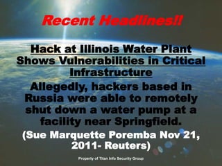 Recent Headlines!!
Hack at Illinois Water Plant
Shows Vulnerabilities in Critical
Infrastructure
Allegedly, hackers based in
Russia were able to remotely
shut down a water pump at a
facility near Springfield.
(Sue Marquette Poremba Nov 21,
2011- Reuters)
Property of Titan Info Security Group
 