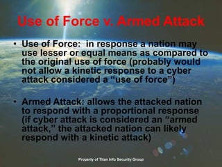 Use of Force v. Armed Attack
• Use of Force: in response a nation may
use lesser or equal means as compared to
the original use of force (probably would
not allow a kinetic response to a cyber
attack considered a “use of force”)
• Armed Attack: allows the attacked nation
to respond with a proportional response
(if cyber attack is considered an “armed
attack,” the attacked nation can likely
respond with a kinetic attack)
Property of Titan Info Security Group
 