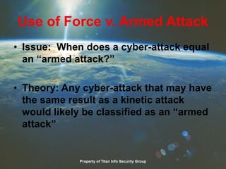 Use of Force v. Armed Attack
• Issue: When does a cyber-attack equal
an “armed attack?”
• Theory: Any cyber-attack that may have
the same result as a kinetic attack
would likely be classified as an “armed
attack”
Property of Titan Info Security Group
 