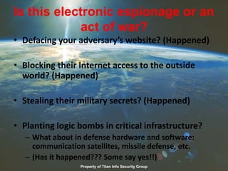 Is this electronic espionage or an
act of war?
• Defacing your adversary’s website? (Happened)
• Blocking their Internet access to the outside
world? (Happened)
• Stealing their military secrets? (Happened)
• Planting logic bombs in critical infrastructure?
– What about in defense hardware and software:
communication satellites, missile defense, etc.
– (Has it happened??? Some say yes!!)
Property of Titan Info Security Group
 