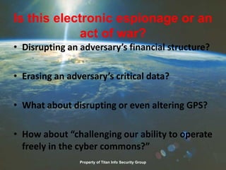 Is this electronic espionage or an
act of war?
• Disrupting an adversary’s financial structure?
• Erasing an adversary’s critical data?
• What about disrupting or even altering GPS?
• How about “challenging our ability to operate
freely in the cyber commons?”
Property of Titan Info Security Group
 