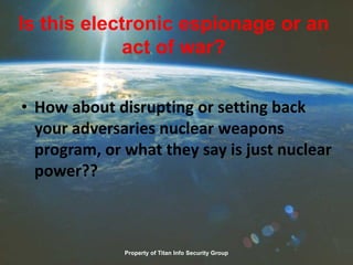 Is this electronic espionage or an
act of war?
• How about disrupting or setting back
your adversaries nuclear weapons
program, or what they say is just nuclear
power??
Property of Titan Info Security Group
 