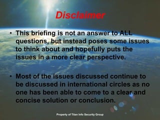 Disclaimer
• This briefing is not an answer to ALL
questions, but instead poses some issues
to think about and hopefully puts the
issues in a more clear perspective.
• Most of the issues discussed continue to
be discussed in international circles as no
one has been able to come to a clear and
concise solution or conclusion.
Property of Titan Info Security Group
 