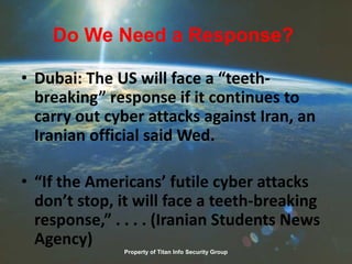 Do We Need a Response?
• Dubai: The US will face a “teeth-
breaking” response if it continues to
carry out cyber attacks against Iran, an
Iranian official said Wed.
• “If the Americans’ futile cyber attacks
don’t stop, it will face a teeth-breaking
response,” . . . . (Iranian Students News
Agency)
Property of Titan Info Security Group
 