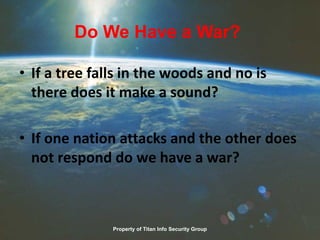 Do We Have a War?
• If a tree falls in the woods and no is
there does it make a sound?
• If one nation attacks and the other does
not respond do we have a war?
Property of Titan Info Security Group
 