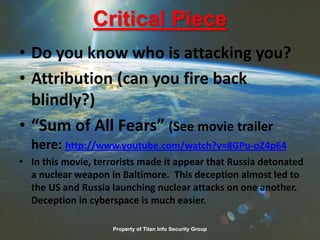 Critical Piece
• Do you know who is attacking you?
• Attribution (can you fire back
blindly?)
• “Sum of All Fears” (See movie trailer
here: http://www.youtube.com/watch?v=8GPu-oZ4p64
• In this movie, terrorists made it appear that Russia detonated
a nuclear weapon in Baltimore. This deception almost led to
the US and Russia launching nuclear attacks on one another.
Deception in cyberspace is much easier.
Property of Titan Info Security Group
 