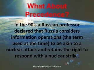 What About
Precedence?
In the 90’s a Russian professor
declared that Russia considers
information operations (the term
used at the time) to be akin to a
nuclear attack and retains the right to
respond with a nuclear strike.
Property of Titan Info Security Group
 