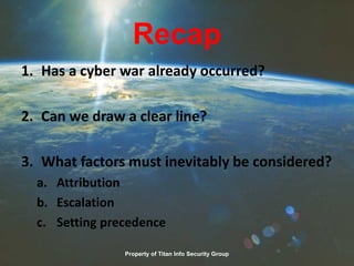 Recap
1. Has a cyber war already occurred?
2. Can we draw a clear line?
3. What factors must inevitably be considered?
a. Attribution
b. Escalation
c. Setting precedence
Property of Titan Info Security Group
 
