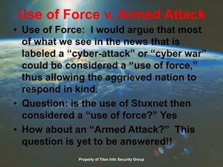 Use of Force v. Armed Attack
• Use of Force: I would argue that most
of what we see in the news that is
labeled a “cyber-attack” or “cyber war”
could be considered a “use of force,”
thus allowing the aggrieved nation to
respond in kind.
• Question: is the use of Stuxnet then
considered a “use of force?” Yes
• How about an “Armed Attack?” This
question is yet to be answered!!
Property of Titan Info Security Group
 