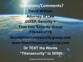 Questions/Comments?
David Willson
Attorney at Law
CISSP, Security +
Titan Info Security Group
719-648-4176
david@titaninfosecuritygroup.com
www.titaninfosecuritygroup.com
Or TEXT the Words
“Titansecurity” to 50500
Property of Titan Info Security Group
 