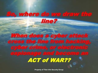When does a cyber attack
cross the line from hacking,
cyber crime, or electronic
espionage and become an
ACT of WAR??
So, where do we draw the
line?
Property of Titan Info Security Group
 