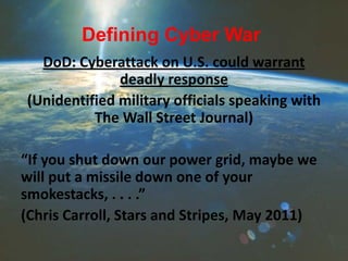 Defining Cyber War
DoD: Cyberattack on U.S. could warrant
deadly response
(Unidentified military officials speaking with
The Wall Street Journal)
“If you shut down our power grid, maybe we
will put a missile down one of your
smokestacks, . . . .”
(Chris Carroll, Stars and Stripes, May 2011)
 