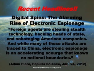 Recent Headlines!!
Digital Spies: The Alarming
Rise of Electronic Espionage
“Foreign agents are stealing stealth
technology, hacking heads of state,
and sabotaging American companies.
And while many of these attacks are
traced to China, electronic espionage
is an accelerating scourge that knows
no national boundaries.”
(Adam Piore, Popular Science, Jan. 24, 2012)
Property of Titan Info Security Group
 