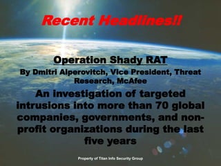 Recent Headlines!!
Operation Shady RAT
By Dmitri Alperovitch, Vice President, Threat
Research, McAfee
An investigation of targeted
intrusions into more than 70 global
companies, governments, and non-
profit organizations during the last
five years
Property of Titan Info Security Group
 