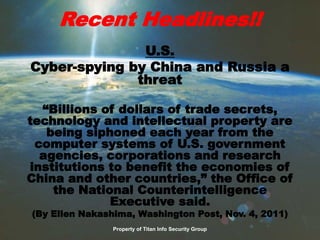Recent Headlines!!
U.S.
Cyber-spying by China and Russia a
threat
“Billions of dollars of trade secrets,
technology and intellectual property are
being siphoned each year from the
computer systems of U.S. government
agencies, corporations and research
institutions to benefit the economies of
China and other countries,” the Office of
the National Counterintelligence
Executive said.
(By Ellen Nakashima, Washington Post, Nov. 4, 2011)
Property of Titan Info Security Group
 