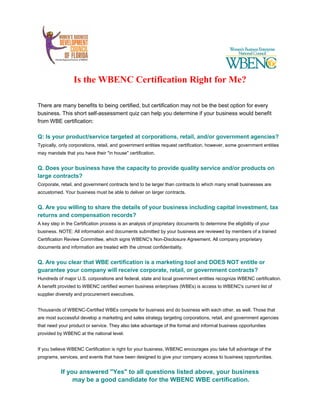 Is the WBENC Certification Right for Me?
There are many benefits to being certified, but certification may not be the best option for every
business. This short self-assessment quiz can help you determine if your business would benefit
from WBE certification:
Q: Is your product/service targeted at corporations, retail, and/or government agencies?
Typically, only corporations, retail, and government entities request certification, however, some government entities
may mandate that you have their "in house" certification.
Q. Does your business have the capacity to provide quality service and/or products on
large contracts?
Corporate, retail, and government contracts tend to be larger than contracts to which many small businesses are
accustomed. Your business must be able to deliver on larger contracts.
Q. Are you willing to share the details of your business including capital investment, tax
returns and compensation records?
A key step in the Certification process is an analysis of proprietary documents to determine the eligibility of your
business. NOTE: All information and documents submitted by your business are reviewed by members of a trained
Certification Review Committee, which signs WBENC's Non-Disclosure Agreement. All company proprietary
documents and information are treated with the utmost confidentiality.
Q. Are you clear that WBE certification is a marketing tool and DOES NOT entitle or
guarantee your company will receive corporate, retail, or government contracts?
Hundreds of major U.S. corporations and federal, state and local government entities recognize WBENC certification.
A benefit provided to WBENC certified women business enterprises (WBEs) is access to WBENC's current list of
supplier diversity and procurement executives.
Thousands of WBENC-Certified WBEs compete for business and do business with each other, as well. Those that
are most successful develop a marketing and sales strategy targeting corporations, retail, and government agencies
that need your product or service. They also take advantage of the formal and informal business opportunities
provided by WBENC at the national level.
If you believe WBENC Certification is right for your business, WBENC encourages you take full advantage of the
programs, services, and events that have been designed to give your company access to business opportunities.
If you answered "Yes" to all questions listed above, your business
may be a good candidate for the WBENC WBE certification.
 