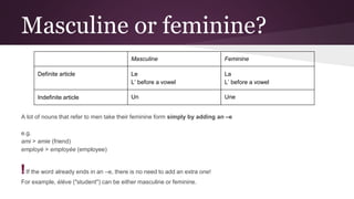 Masculine or feminine?
A lot of nouns that refer to men take their feminine form simply by adding an –e
e.g.
ami > amie (friend)
employé > employée (employee)
!If the word already ends in an –e, there is no need to add an extra one!
For example, élève ("student") can be either masculine or feminine.
Masculine Feminine
Definite article Le
L’ before a vowel
La
L’ before a vowel
Indefinite article Un Une
 