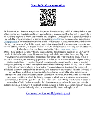 Speech On Overpopulation
In the present era, there are many issues that pose a threat to our way of life. Overpopulation is one
of the most serious threats to mankind.Overpopulation is a serious problem that will eventually have
an extremely negative effect on our countries and our planet. Overpopulation is generally defined as
an inability of the environment to support the existing population of human or other living things.
Overpopulation is an undesirable condition where the number of existing human population exceeds
the carrying capacity of earth. If a country or city is overpopulated, it has too many people for the
amount of food, materials, and space available there. Overpopulation is caused by number of factors.
Reduced mortality rate, better medical facilities,...show more content...
One of these has been the ability to save lives and create better medical treatment for all. A direct
result of this has been increased lifespan and the growth of the population. In the past fifty or so
year, the growth of population has boomed and has turned into overpopulation. Every corner of
India is a clear display of increasing population. Whether we are in a metro station, airport, railway
station, road, highway, bus stop, hospital, shopping mall, market, temple, or even in a social
/ religious gathering, we see all these places are overcrowded at any time of the day. This is a clear
indication of overpopulation in the country. Overpopulation is a function of the number of
individuals compared to the relevant resources, such as the water and essential nutrients they need to
survive. It can result from an increase in births, a decline in mortality rates, an increase in
immigration, or an unsustainable biome and depletion of resources. Overpopulation is a term that
refers to a condition in which the density enlarges to a limit that provokes the environmental
deterioration, a drop in the quality of life, or a population collapse.Overpopulation is a function of
the number of individuals compared to the relevant resources, such as the water and essential
nutrients they need to survive. It can result from an increase in births, a decline in mortality rates, an
increase in immigration, or an unsustainable biome and depletion of
Get more content on HelpWriting.net
 